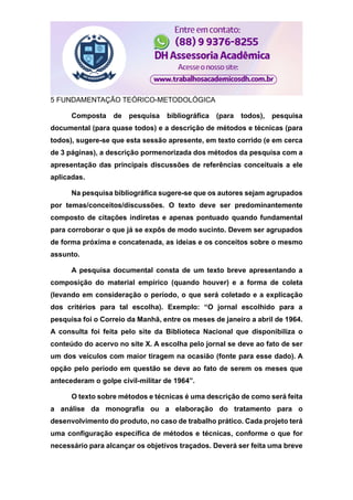 5 FUNDAMENTAÇÃO TEÓRICO-METODOLÓGICA
Composta de pesquisa bibliográfica (para todos), pesquisa
documental (para quase todos) e a descrição de métodos e técnicas (para
todos), sugere-se que esta sessão apresente, em texto corrido (e em cerca
de 3 páginas), a descrição pormenorizada dos métodos da pesquisa com a
apresentação das principais discussões de referências conceituais a ele
aplicadas.
Na pesquisa bibliográfica sugere-se que os autores sejam agrupados
por temas/conceitos/discussões. O texto deve ser predominantemente
composto de citações indiretas e apenas pontuado quando fundamental
para corroborar o que já se expôs de modo sucinto. Devem ser agrupados
de forma próxima e concatenada, as ideias e os conceitos sobre o mesmo
assunto.
A pesquisa documental consta de um texto breve apresentando a
composição do material empírico (quando houver) e a forma de coleta
(levando em consideração o período, o que será coletado e a explicação
dos critérios para tal escolha). Exemplo: “O jornal escolhido para a
pesquisa foi o Correio da Manhã, entre os meses de janeiro a abril de 1964.
A consulta foi feita pelo site da Biblioteca Nacional que disponibiliza o
conteúdo do acervo no site X. A escolha pelo jornal se deve ao fato de ser
um dos veículos com maior tiragem na ocasião (fonte para esse dado). A
opção pelo período em questão se deve ao fato de serem os meses que
antecederam o golpe civil-militar de 1964”.
O texto sobre métodos e técnicas é uma descrição de como será feita
a análise da monografia ou a elaboração do tratamento para o
desenvolvimento do produto, no caso de trabalho prático. Cada projeto terá
uma configuração específica de métodos e técnicas, conforme o que for
necessário para alcançar os objetivos traçados. Deverá ser feita uma breve
 