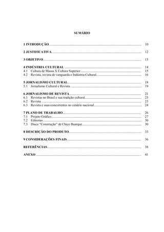 SUMÁRIO
1 INTRODUÇÃO................................................................................................................ 10
2 JUSTIFICATIVA............................................................................................................. 12
3 OBJETIVO....................................................................................................................... 13
4 INDÚSTRIA CULTURAL ............................................................................................. 14
4.1 Cultura de Massa X Cultura Superior.......................................................................... 15
4.2 Revista, revista de vanguarda e Indústria Cultural....................................................... 16
5 JORNALISMO CULTURAL......................................................................................... 18
5.1 Jornalismo Cultural e Revista ...................................................................................... 19
6 JORNALISMO DE REVISTA....................................................................................... 21
6.1 Revistas no Brasil e sua tradição cultural..................................................................... 23
6.2 Revista ......................................................................................................................... 23
6.3 Revista e suas concorrentes no cenário nacional.......................................................... 24
7 PLANO DE TRABALHO............................................................................................... 26
7.1 Projeto Gráfico............................................................................................................. 27
7.2 Editorias........................................................................................................................ 30
7.3 Disco “Construção” de Chico Buarque........................................................................ 30
8 DESCRIÇÃO DO PRODUTO........................................................................................ 33
9 CONSIDERAÇÕES FINAIS..........................................................................................
REFERÊNCIAS..................................................................................................................
ANEXO ...............................................................................................................................
36
38
41
 