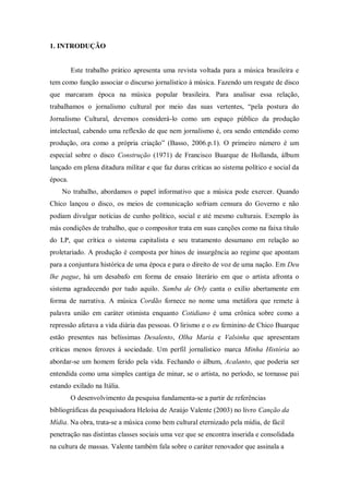 1. INTRODUÇÃO
Este trabalho prático apresenta uma revista voltada para a música brasileira e
tem como função associar o discurso jornalístico à música. Fazendo um resgate de disco
que marcaram época na música popular brasileira. Para analisar essa relação,
trabalhamos o jornalismo cultural por meio das suas vertentes, “pela postura do
Jornalismo Cultural, devemos considerá-lo como um espaço público da produção
intelectual, cabendo uma reflexão de que nem jornalismo é, ora sendo entendido como
produção, ora como a própria criação” (Basso, 2006.p.1). O primeiro número é um
especial sobre o disco Construção (1971) de Francisco Buarque de Hollanda, álbum
lançado em plena ditadura militar e que faz duras críticas ao sistema político e social da
época.
No trabalho, abordamos o papel informativo que a música pode exercer. Quando
Chico lançou o disco, os meios de comunicação sofriam censura do Governo e não
podiam divulgar notícias de cunho político, social e até mesmo culturais. Exemplo às
más condições de trabalho, que o compositor trata em suas canções como na faixa título
do LP, que crítica o sistema capitalista e seu tratamento desumano em relação ao
proletariado. A produção é composta por hinos de insurgência ao regime que apontam
para a conjuntura histórica de uma época e para o direito de voz de uma nação. Em Deu
lhe pague, há um desabafo em forma de ensaio literário em que o artista afronta o
sistema agradecendo por tudo aquilo. Samba de Orly canta o exílio abertamente em
forma de narrativa. A música Cordão fornece no nome uma metáfora que remete à
palavra união em caráter otimista enquanto Cotidiano é uma crônica sobre como a
repressão afetava a vida diária das pessoas. O lirismo e o eu feminino de Chico Buarque
estão presentes nas belíssimas Desalento, Olha Maria e Valsinha que apresentam
críticas menos ferozes à sociedade. Um perfil jornalístico marca Minha História ao
abordar-se um homem ferido pela vida. Fechando o álbum, Acalanto, que poderia ser
entendida como uma simples cantiga de minar, se o artista, no período, se tornasse pai
estando exilado na Itália.
O desenvolvimento da pesquisa fundamenta-se a partir de referências
bibliográficas da pesquisadora Heloísa de Araújo Valente (2003) no livro Canção da
Mídia. Na obra, trata-se a música como bem cultural eternizado pela mídia, de fácil
penetração nas distintas classes sociais uma vez que se encontra inserida e consolidada
na cultura de massas. Valente também fala sobre o caráter renovador que assinala a
 
