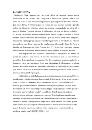 2. JUSTIFICATIVA
Escolhemos Chico Buarque para ser nosso objeto de pesquisa, porque somos
admiradoras de seu trabalho como compositor e formador de opinião. Chico é tido
como um artista da elite, mas suas composições e opiniões políticas provam o contrário,
pois nunca deixou de retratar as pessoas comuns em suas canções. Durante o período
militar ele foi um dos principais artistas que retratou essa população que vivia sob o
signo da ditadura. Oprimida, alienada, desinformada e refém de um sistema totalitário.
Na prática, este trabalho pretende demonstrar que, na época do período militar, a música
também atuava como fonte de informação – pois os artistas, entre outras categorias,
municiavam a população de dados e novas abordagens sobre as atrocidades que estavam
ocorrendo no país. Bons exemplos são canções como Construção, Deus lhe Pague e
Cordão, que fazem parte do álbum Construção (1971), do escritor, compositor e cantor
Chico Buarque de Hollanda, transformado em objeto a análise da presente pesquisa.
Para proporcionar essa discussão, desenvolveu-se um produto no âmbito do
jornalismo cultural: uma revista. A escolha relacionou-se com as características
específicas deste veículo de comunicação. Um dos preceitos do jornalismo cultural é a
linguagem clara, que aproxima o leitor das informações. Evidentemente, a música
assume, no trabalho, um caráter jornalístico, aliando-se ao entretenimento.Demostra-se
que, através da música, é possível vislumbrar elementos jornalísticos como crônicas,
ensaios, perfis e grande reportagem.
Está temática já foi trabalhada por diversos pesquisadores como Jéssica Klöppel,
que classifica a música como uma fonte primária de informação “já que na sua estrutura
reúne as ideias e as criações do próprio compositor. Apesar, de conter informações
reunidas que o compositor tenha inspirado ou queira passar para seus ouvintes, acaba
modificando um pouco a informação inicial, até pela sonoridade que a composição deve
ter para ser transformada em canção”. Moriel Cotta defende que a música é um
instrumento que utilizamos para nos expressarmos. “Está ligado a natureza humana
expressar sua cultura e registrá-la de diversas maneiras através das artes, documentos e
também da música. Com o passar do tempo novos estilos musicais são criados, porém,
certas formas musicais surgiram em um determinado período e continuaram existindo
através de outros, mesmo que perdendo certas características e transformando-se
conforme o estilo geral” (COTTA, 1998, p. 155)
 