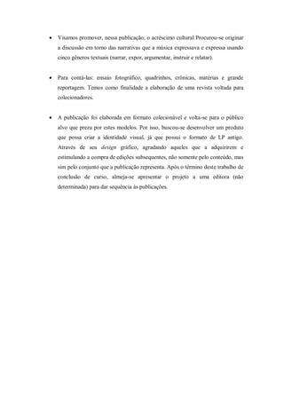  Visamos promover, nessa publicação, o acréscimo cultural Procurou-se originar
a discussão em torno das narrativas que a música expressava e expressa usando
cinco gêneros textuais (narrar, expor, argumentar, instruir e relatar).
 Para contá-las: ensaio fotográfico, quadrinhos, crônicas, matérias e grande
reportagem. Temos como finalidade a elaboração de uma revista voltada para
colecionadores.
 A publicação foi elaborada em formato colecionável e volta-se para o público
alvo que preza por estes modelos. Por isso, buscou-se desenvolver um produto
que possa criar a identidade visual, já que possui o formato de LP antigo.
Através de seu design gráfico, agradando aqueles que a adquirirem e
estimulando a compra de edições subsequentes, não somente pelo conteúdo, mas
sim pelo conjunto que a publicação representa. Após o término deste trabalho de
conclusão de curso, almeja-se apresentar o projeto a uma editora (não
determinada) para dar sequência às publicações.
 