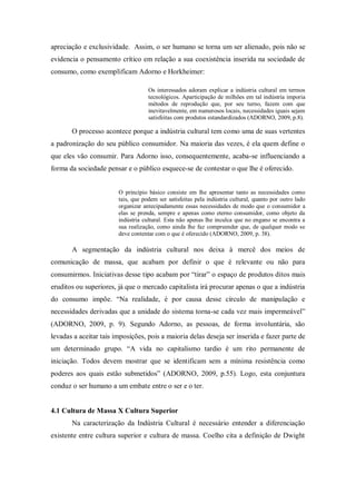 apreciação e exclusividade. Assim, o ser humano se torna um ser alienado, pois não se
evidencia o pensamento crítico em relação a sua coexistência inserida na sociedade de
consumo, como exemplificam Adorno e Horkheimer:
Os interessados adoram explicar a indústria cultural em termos
tecnológicos. Aparticipação de milhões em tal indústria imporia
métodos de reprodução que, por seu turno, fazem com que
inevitavelmente, em numerosos locais, necessidades iguais sejam
satisfeitas com produtos estandardizados (ADORNO, 2009, p.8).
O processo acontece porque a indústria cultural tem como uma de suas vertentes
a padronização do seu público consumidor. Na maioria das vezes, é ela quem define o
que eles vão consumir. Para Adorno isso, consequentemente, acaba-se influenciando a
forma da sociedade pensar e o público esquece-se de contestar o que lhe é oferecido.
O princípio básico consiste em lhe apresentar tanto as necessidades como
tais, que podem ser satisfeitas pela indústria cultural, quanto por outro lado
organizar antecipadamente essas necessidades de modo que o consumidor a
elas se prenda, sempre e apenas como eterno consumidor, como objeto da
indústria cultural. Esta não apenas lhe inculca que no engano se encontra a
sua realização, como ainda lhe faz compreender que, de qualquer modo se
deve contentar com o que é oferecido (ADORNO, 2009, p. 38).
A segmentação da indústria cultural nos deixa à mercê dos meios de
comunicação de massa, que acabam por definir o que é relevante ou não para
consumirmos. Iniciativas desse tipo acabam por “tirar” o espaço de produtos ditos mais
eruditos ou superiores, já que o mercado capitalista irá procurar apenas o que a indústria
do consumo impõe. “Na realidade, é por causa desse círculo de manipulação e
necessidades derivadas que a unidade do sistema torna-se cada vez mais impermeável”
(ADORNO, 2009, p. 9). Segundo Adorno, as pessoas, de forma involuntária, são
levadas a aceitar tais imposições, pois a maioria delas deseja ser inserida e fazer parte de
um determinado grupo. “A vida no capitalismo tardio é um rito permanente de
iniciação. Todos devem mostrar que se identificam sem a mínima resistência como
poderes aos quais estão submetidos” (ADORNO, 2009, p.55). Logo, esta conjuntura
conduz o ser humano a um embate entre o ser e o ter.
4.1 Cultura de Massa X Cultura Superior
Na caracterização da Indústria Cultural é necessário entender a diferenciação
existente entre cultura superior e cultura de massa. Coelho cita a definição de Dwight
 