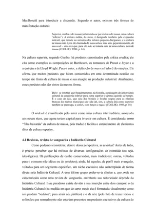 MacDonald para introduzir a discussão. Segundo o autor, existem três formas de
manifestação cultural:
Superior, média e de massa (subentendo-se por cultura de massa, uma cultura
„inferior‟). A cultura média, do meio, é designada também pela expressão
midcult, que remete ao universo dos valores pequeno-burgueses; e a cultura
de massa não é por ele chamada de massculture mas sim, pejorativamente, de
masscult – uma vez que, para ele, não se trataria nem de uma cultura, nem de
massa (COELHO, 1980, p. 14).
Na cultura superior, segundo Coelho, há produtos canonizados pela crítica erudita; ele
cita como exemplos as composições de Beethoven, os romances de Proust e Joyce e a
arquitetura de Lloyd Wright. Para o autor, a definição de masscult não é tão simples. Ele
afirma que muitos produtos que foram consumidos em uma determinada ocasião ou
tempo são frutos da cultura de massa e sua atuação na produção industrial. Atualmente,
esses produtos não são vistos da mesma forma.
Deve- se lembrar que freqüentemente, na história, a passagem de um produto
cultural da categoria inferior para outra superior é apenas questão de tempo.
É o caso do jazz, que saiu dos bordéis e favelas negras para as platéias
brancas dos teatros municipais da vida (ah, sim, a cultura dita como superior
também se preocupa, e como!, com berços e raças) (COELHO, 1980, p. 18)
O midcult é classificado pelo autor como uma cultura intermediária, associada
aos novos ricos, que agora teriam capital para investir em cultura. É considerada como
“filha bastarda” da cultura de massa, pois traduz e facilita o entendimento de elementos
ditos da cultura superior.
4.2 Revistas, revista de vanguarda e Indústria Cultural
Como podemos considerar, dentro dessa perspectiva, as revistas? Antes de tudo,
é preciso perceber que há revistas de diversas configurações de conteúdo (ou seja,
ideológicas). Há publicações de cunho conservador, mais tradicional; outras, voltadas
para o consumo (de idéias ou de produtos); ainda, há aquelas, de perfil mais avançado,
voltadas para um segmento específico, um nicho exclusivo não contemplado de forma
direta pela Indústria Cultural. A esse último grupo poder-se-ia alinhar a, que pode ser
caracterizada como uma revista de vanguarda, entretanto sua notoriedade depende da
Indústria Cultural. Esse paradoxo existe devido a sua inserção entre dois campos: o da
Indústria Cultural (na medida em que de certo modo ela é formatada visualmente como
um produto “sedutor”, para atrair seu público) e o da arte (pelo fato de trazer textos e
reflexões que normalmente não estariam presentes em produtos exclusivos da cultura de
 