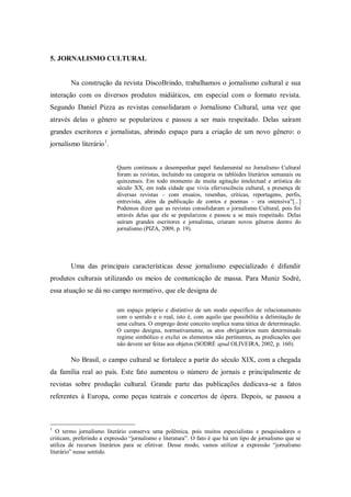 5. JORNALISMO CULTURAL
Na construção da revista DiscoBrindo, trabalhamos o jornalismo cultural e sua
interação com os diversos produtos midiáticos, em especial com o formato revista.
Segundo Daniel Pizza as revistas consolidaram o Jornalismo Cultural, uma vez que
através delas o gênero se popularizou e passou a ser mais respeitado. Delas saíram
grandes escritores e jornalistas, abrindo espaço para a criação de um novo gênero: o
jornalismo literário1
.
Quem continuou a desempenhar papel fundamental no Jornalismo Cultural
foram as revistas, incluindo na categoria os tablóides literários semanais ou
quinzenais. Em todo momento de muita agitação intelectual e artística do
século XX, em toda cidade que vivia efervescência cultural, a presença de
diversas revistas – com ensaios, resenhas, críticas, reportagens, perfis,
entrevista, além da publicação de contos e poemas – era ostensiva”[...]
Podemos dizer que as revistas consolidaram o jornalismo Cultural, pois foi
através delas que ele se popularizou e passou a se mais respeitado. Delas
saíram grandes escritores e jornalistas, criaram novos gêneros dentro do
jornalismo (PIZA, 2009, p. 19).
Uma das principais características desse jornalismo especializado é difundir
produtos culturais utilizando os meios de comunicação de massa. Para Muniz Sodré,
essa atuação se dá no campo normativo, que ele designa de
um espaço próprio e distintivo de um modo específico de relacionamento
com o sentido e o real, isto é, com aquilo que possibilita a delimitação de
uma cultura. O emprego deste conceito implica numa tática de determinação.
O campo designa, normativamente, os atos obrigatórios num determinado
regime simbólico e exclui os elementos não pertinentes, as predicações que
não devem ser feitas aos objetos (SODRÉ apud OLIVEIRA, 2002, p. 160).
No Brasil, o campo cultural se fortalece a partir do século XIX, com a chegada
da família real ao país. Este fato aumentou o número de jornais e principalmente de
revistas sobre produção cultural. Grande parte das publicações dedicava-se a fatos
referentes à Europa, como peças teatrais e concertos de ópera. Depois, se passou a
1
O termo jornalismo literário conserva uma polêmica, pois muitos especialistas e pesquisadores o
criticam, preferindo a expressão “jornalismo e literatura”. O fato é que há um tipo de jornalismo que se
utiliza de recursos literários para se efetivar. Desse modo, vamos utilizar a expressão “jornalismo
literário” nesse sentido.
 