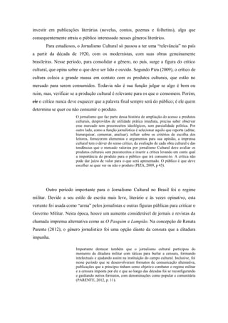 investir em publicações literárias (novelas, contos, poemas e folhetins), algo que
consequentemente atraiu o público interessado nesses gêneros literários.
Para estudiosos, o Jornalismo Cultural só passou a ter uma “relevância” no país
a partir da década de 1920, com os modernistas, com suas obras genuinamente
brasileiras. Nesse período, para consolidar o gênero, no país, surge a figura do crítico
cultural, que opina sobre o que deve ser lido e ouvido. Segundo Piza (2009), o crítico de
cultura coloca a grande massa em contato com os produtos culturais, que estão no
mercado para serem consumidos. Todavia não é sua função julgar se algo é bom ou
ruim, mas, verificar se a produção cultural é relevante para os que o consomem. Porém,
ele o crítico nunca deve esquecer que a palavra final sempre será do público; é ele quem
determina se quer ou não consumir o produto.
O jornalismo que faz parte dessa história de ampliação do acesso a produtos
culturais, desprovidos de utilidade prática imediata, precisa saber observar
esse mercado sem preconceitos ideológicos, sem parcialidade política. Por
outro lado, como a função jornalística é selecionar aquilo que reporta (editar,
hierarquizar, comentar, analisar), influir sobre os critérios de escolha dos
leitores, fornecerem elementos e argumentos para sua opinião, a imprensa
cultural tem o dever do senso crítico, da avaliação de cada obra cultural e das
tendências que o mercado valoriza por jornalismo Cultural deve avaliar os
produtos culturais sem preconceitos e inserir a crítica levando em conta qual
a importância do produto para o público que irá consumi-lo. A crítica não
pode dar juízo de valor para o que será apresentado. O público é que deve
escolher se quer ver ou não o produto (PIZA, 2009, p 45).
Outro período importante para o Jornalismo Cultural no Brasil foi o regime
militar. Devido a seu estilo de escrita mais leve, literário e às vezes opinativo, esta
vertente foi usada como “arma” pelos jornalistas e outras figuras públicas para criticar o
Governo Militar. Nesta época, houve um aumento considerável de jornais e revistas da
chamada imprensa alternativa como as O Pasquim e Lampião. Na concepção de Renata
Parente (2012), o gênero jornalístico foi uma opção diante da censura que a ditadura
impunha.
Importante destacar também que o jornalismo cultural participou do
momento da ditadura militar com táticas para burlar a censura, formando
intelectuais e ajudando assim na instituição do campo cultural. Inclusive, foi
nesse período que se desenvolveram formatos de comunicação alternativa,
publicações que a princípio tinham como objetivo combater o regime militar
e a censura imposta por ele e que ao longo das décadas foi se reconfigurando
e ganhando outros formatos, com denominações como popular e comunitária
(PARENTE, 2012, p. 11).
 