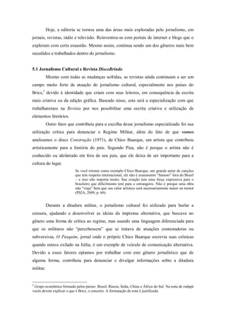 Hoje, a editoria se tornou uma das áreas mais exploradas pelo jornalismo, em
jornais, revistas, rádio e televisão. Reinventou-se com portais de internet e blogs que o
exploram com certa exaustão. Mesmo assim, continua sendo um dos gêneros mais bem
sucedidos e trabalhados dentro do jornalismo.
5.1 Jornalismo Cultural e Revista DiscoBrindo
Mesmo com todas as mudanças sofridas, as revistas ainda continuam a ser um
campo muito forte de atuação do jornalismo cultural, especialmente nos países do
Brics,2
devido à identidade que criam com seus leitores, em consequência da escrita
mais criativa ou da edição gráfica. Baseado nisso, esta será a especialização com que
trabalharemos na Revista por nos possibilitar uma escrita criativa e utilização de
elementos literários.
Outro fator que contribuiu para a escolha desse jornalismo especializado foi sua
utilização crítica para denunciar o Regime Militar, além do fato de que vamos
analisamos o disco Construção (1971), de Chico Buarque, um artista que contribuiu
artisticamente para a história do país. Segundo Piza, não é porque o artista não é
conhecido ou idolatrado em fora de seu país, que ele deixa de ser importante para a
cultura do lugar.
Se você retoma como exemplo Chico Buarque, um grande autor de canções
que tem respeito internacional, ele não é exatamente “famoso” fora do Brasil
– e isso não importa muito. Sua criação tem uma força expressiva para o
brasileiro que dificilmente terá para o estrangeiro. Não é porque uma obra
não “viaja” bem que seu valor artístico será necessariamente maior ou menor
(PIZA, 2009, p. 60).
Durante a ditadura militar, o jornalismo cultural foi utilizado para burlar a
censura, ajudando a desenvolver as ideias da imprensa alternativa, que buscava no
gênero uma forma de crítica ao regime, mas usando uma linguagem diferenciada para
que os militares não “percebessem” que se tratava de atuações contestadoras ou
subversivas, O Pasquim, jornal onde o próprio Chico Buarque escrevia suas crônicas
quando estava exilado na Itália, é um exemplo de veículo de comunicação alternativa.
Devido a esses fatores optamos por trabalhar com este gênero jornalístico que de
alguma forma, contribuiu para denunciar e divulgar informações sobre a ditadura
militar.
2
Grupo econômico formado pelos países: Brasil, Rússia, Índia, China e África do Sul. Na nota de rodapé
vocês devem explicar o que é Brics, o conceito. A formatação da nota é justificada.
 