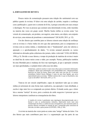 6. JORNALISMO DE REVISTA
Poucos meios de comunicação possuem uma relação tão sentimental com seu
público quanto às revistas. O leitor cria uma relação de carinho, respeito e confiança
com a publicação e, quem tem o costume de lê-las, é porque concorda com suas crenças
e ideologias. Por isso as pessoas que assinam uma determinada revista, estão inseridas
na maioria das vezes em grupo social. Marília Scalzo define as revista como “um
veículo de comunicação, um produto, um negócio, uma marca, um objeto, um conjunto
de serviços, uma mistura de jornalismo e entretenimento” (SCALZO, 2011, p. 12).
Um dos fatores que contribui para os leitores criarem uma relação de confiança
com as revistas é o baixo índice de erro que elas apresentam, pois se comparamos as
revistas com as outras mídias, o imediatismo não é “fundamental”, pois ela valoriza a
apuração e o aprofundamento de dados. “A revista semanal preenche os vazios
informativos deixados pelas coberturas dos jornais, rádio e televisão” (VILLAS BOAS,
1996, p. 9). Devido a esses fatores, o tempo de produção de matérias de revista é maior
ao dead line de outros meios como o rádio, por exemplo. Nestas, publicações também
há uma liberdade para à mudança de foco nas reportagens, já que a apuração costuma
ser mais aprofundada, e o próprio leitor cobra esse isto delas.
Ainda hoje, a palavra escrita é o meio mais eficaz para se transmitir informações
complexas. Quem quer informações com profundidade deve, obrigatoriamente,
buscá-las em letras de forma. Quem quer saber mais tem que ler. O escritor
colombiano Gabriel García Márquez é autor de uma frase lapidar, que serve
especialmente para as revistas. “Melhor notícias não é a que se dá primeiro, mas
a que se dá melhor” (SCALZO, 2011, p. 13).
Trata-se de um veículo amplificador, capaz de reproduzir tudo que as outras
mídias já noticiaram de uma forma mais explicativa, sua apuração é mais detalhada, a
escrita é algo mais leve se comparado aos jornais diários. Evitando assim, que o leitor
leia a mesma “notícia” de novo, pois a essência do estilo magazine é procurar que os
leitores interpretem e analisem as consequências dos fatos.
A matéria de revista é geralmente uma reportagem descompromissada com o
factual e com os acontecimentos rotineiros, objetivando muito mais uma
interpretação dos fatos e a análise de suas consequências, pois raramente pode ou
procura oferecer novidades no sentido do que é assegurado pelas emissoras de
televisão, de rádio e pelos jornais (LUSTOSA, 1996, p. 104).
A revista na maioria das vezes porta-se como uma “amiga” íntima do leitor. Um
dos fatores que mais contribuem para isso é a segmentação que faz parte de sua
 