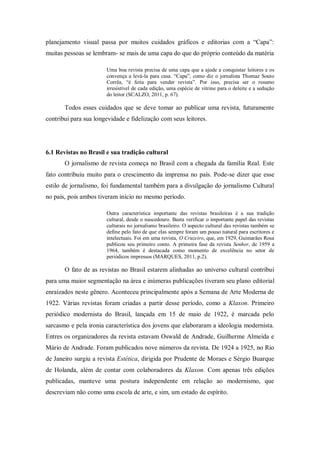 planejamento visual passa por muitos cuidados gráficos e editorias com a “Capa”:
muitas pessoas se lembram- se mais de uma capa do que do próprio conteúdo da matéria
Uma boa revista precisa de uma capa que a ajude a conquistar leitores e os
convença a levá-la para casa. “Capa”, como diz o jornalista Thomaz Souto
Corrêa, “é feita para vender revista”. Por isso, precisa ser o resumo
irresistível de cada edição, uma espécie de vitrine para o deleite e a sedução
do leitor (SCALZO, 2011, p. 67).
Todos esses cuidados que se deve tomar ao publicar uma revista, futuramente
contribui para sua longevidade e fidelização com seus leitores.
6.1 Revistas no Brasil e sua tradição cultural
O jornalismo de revista começa no Brasil com a chegada da família Real. Este
fato contribuiu muito para o crescimento da imprensa no país. Pode-se dizer que esse
estilo de jornalismo, foi fundamental também para a divulgação do jornalismo Cultural
no país, pois ambos tiveram início no mesmo período.
Outra característica importante das revistas brasileiras é a sua tradição
cultural, desde o nascedouro. Basta verificar o importante papel das revistas
culturais no jornalismo brasileiro. O aspecto cultural das revistas também se
define pelo fato de que elas sempre foram um pouso natural para escritores e
intelectuais. Foi em uma revista, O Cruzeiro, que, em 1929, Guimarães Rosa
publicou seu primeiro conto. A primeira fase da revista Senhor, de 1959 a
1964, também é destacada como momento de excelência no setor de
periódicos impressos (MARQUES, 2011, p.2).
O fato de as revistas no Brasil estarem alinhadas ao universo cultural contribui
para uma maior segmentação na área e inúmeras publicações tiveram seu plano editorial
enraizados neste gênero. Aconteceu principalmente após a Semana de Arte Moderna de
1922. Várias revistas foram criadas a partir desse período, como a Klaxon. Primeiro
periódico modernista do Brasil, lançada em 15 de maio de 1922, é marcada pelo
sarcasmo e pela ironia característica dos jovens que elaboraram a ideologia modernista.
Entres os organizadores da revista estavam Oswald de Andrade, Guilherme Almeida e
Mário de Andrade. Foram publicados nove números da revista. De 1924 a 1925, no Rio
de Janeiro surgiu a revista Estética, dirigida por Prudente de Moraes e Sérgio Buarque
de Holanda, além de contar com colaboradores da Klaxon. Com apenas três edições
publicadas, manteve uma postura independente em relação ao modernismo, que
descreviam não como uma escola de arte, e sim, um estado de espírito.
 