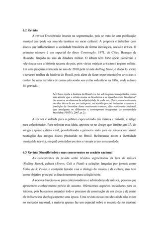 6.2 Revista
A revista Discobrindo investe na segmentação, pois se trata de uma publicação
musical que pode ser inserida também no meio cultural. A proposta é trabalhar com
discos que influenciaram a sociedade brasileira de forma ideológica, social e crítica. O
primeiro número é um especial do disco Construção, 1971, de Chico Buarque de
Holanda, lançado no ano da ditadura militar. O álbum tem forte apelo comercial e
relevância para a história recente do país, pois várias músicas criticam o regime militar.
Em uma pesquisa realizada no ano de 2010 pela revista Rolling Stone, o disco foi eleito
o terceiro melhor da história do Brasil, pois além de fazer experimentações artísticas o
cantor faz uma narrativa de como está sendo seu exílio voluntário na Itália, onde o disco
foi gravado.
Se Chico revela a história do Brasil e o faz sob ângulos insuspeitados, como
não admitir que o artista ensina os brasileiros a se reconhecerem brasileiros?
Ao amarrar os abismos da subjetividade de cada um, Chico, conscientemente
ou não, deixa de ser um intérprete, no sentido preciso do termo, e assume a
condição de formador desse sentimento comum, dito sentimento nacional,
que amalgama os diferentes e contrapostos integrantes da comunidade
brasileira (PINTO, 2007, p. 2).
A revista é voltada para o público especializado em música e história, é artigo
para colecionador. Para reforçar essa ideia, apostou-se no design que lembre um LP, do
antigo e quase extinto vinil, possibilitando a primeira vista para os leitores um visual
nostálgico dos antigos discos produzido no Brasil. Reforçando assim a identidade
musical da revista, no qual conteúdos escritos e visuais criam uma unidade.
6.3 Revista Disco(Brindo) e suas concorrentes no cenário nacional
As concorrentes da revista serão revistas segmentadas da área de música
(Rolling Stone), cultura (Bravo, Cult e Piauí) e coleções lançadas por jornais como
Folha de S. Paulo, o conteúdo tratado visa o diálogo da música e da cultura, mas tem
como objetivo principal o direcionamento para coleção/série.
A revista direciona-se para colecionadores e admiradores de música, pessoas que
apresentem conhecimento prévio do assunto. Oferecemos aspectos inovadores para os
leitores, pois buscamos entender todo o processo de construção de um disco e de como
ele influenciou ideologicamente uma época. Uma revista nesses moldes ainda não existe
no mercado nacional, a maioria apenas faz um especial sobre o assunto de no máximo
 