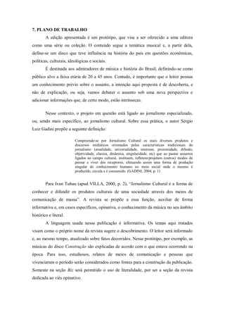 7. PLANO DE TRABALHO
A edição apresentada é um protótipo, que visa a ser oferecido a uma editora
como uma série ou coleção. O conteúdo segue a temática musical e, a partir dela,
define-se um disco que teve influência na história do país em questões econômicas,
políticas, culturais, ideológicas e sociais.
É destinada aos admiradores de música e história do Brasil, definindo-se como
público alvo a faixa etária de 20 a 45 anos. Contudo, é importante que o leitor possua
um conhecimento prévio sobre o assunto, a intenção aqui proposta é de descoberta, e
não de explicação, ou seja, vamos debater o assunto sob uma nova perspectiva e
adicionar informações que, de certo modo, estão intrínsecas.
Nesse contexto, o projeto em questão está ligado ao jornalismo especializado,
ou, sendo mais específico, ao jornalismo cultural. Sobre essa prática, o autor Sérgio
Luiz Gadini propõe a seguinte definição:
Compreende-se por Jornalismo Cultural os mais diversos produtos e
discursos midiáticos orientados pelas características tradicionais do
jornalismo (atualidade, universalidade, interesse, proximidade, difusão,
objetividade, clareza, dinâmica, singularidade, etc) que ao pautar assuntos
ligados ao campo cultural, instituem, reﬂetem/projetam (outros) modos de
pensar e viver dos receptores, efetuando assim uma forma de produção
singular do conhecimento humano no meio social onde o mesmo é
produzido, circula e é consumido. (GADINI, 2004, p. 1)
Para Ivan Tubau (apud VILLA, 2000, p. 2), “Jornalismo Cultural é a forma de
conhecer e difundir os produtos culturais de uma sociedade através dos meios de
comunicação de massa”. A revista se propõe a essa função, auxiliar de forma
informativa e, em casos específicos, opinativa, o conhecimento da música no seu âmbito
histórico e literal.
A linguagem usada nessa publicação é informativa. Os temas aqui tratados
visam como o próprio nome da revista sugere o descobrimento. O leitor será informado
e, ao mesmo tempo, atualizado sobre fatos decorridos. Nesse protótipo, por exemplo, as
músicas do disco Construção são explicadas de acordo com o que estava ocorrendo na
época. Para isso, estudiosos, relatos de meios de comunicação e pessoas que
vivenciaram o período serão considerados como fontes para a construção da publicação.
Somente na seção Biz será permitido o uso de literalidade, por ser a seção da revista
dedicada ao viés opinativo.
 