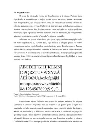 7.1 Projeto Gráfico
O nome da publicação remete ao descobrimento e à música. Partindo dessa
significação, é necessário que o projeto gráfico remeta ao mesmo sentido. Apostamos
num design criativo, que coloque o leitor como um “descobridor” durante a leitura das
editorias que compõem a revista. O objetivo é fazer com que, ao folhear as páginas, as
técnicas e estratégias da área de planejamento visual aplicadas no projeto gráfico da
publicação sejam capazes de informar e entreter com seu dinamismo, re-configurando a
leitura no intuito de surpreender e “prender” o leitor ao conteúdo.
Adotamos um grid de seis colunas, para que o espaço em branco na página tenha
um valor significativo e, a partir dele, seja possível a criação gráfica de outros
elementos na página, possibilitando a manipulação do texto. Para favorecer o fluxo de
leitura, o texto é sempre alinhado à esquerda. A fonte adotada para os textos das seções
é a Garamond. A escolha se deve ao aspecto serifado que a fonte tipográfica apresenta,
segundo Sousa (2002), a característica da Garamond produz maior legibilidade e cansa
menos a vista do leitor.
Figura 1: Exemplo da fonte Garamond
Fonte: <http://www.fontscape.com/explore?70Q> Acesso em 13 de março 2013.
Padronizamos a fonte Helvetica para o título das seções e o número das páginas.
Definimos o tamanho 70 pontos para os números e 30 pontos para a seção. São
localizadas no lado superior esquerdo das páginas pares e superior direito das ímpares
(O que são localizadas?). A Helvetica , assim como a Arial, é encontrada no grupo das
que não possuem serifas. Seu traço contrastado auxilia a leitura e a destaca como fonte
referencial, já uma vez que será usada somente para denominar a seção e o número.
Conforme Sousa (2002), esse tipo gráfico foi desenhado com consistência, apresentado
 