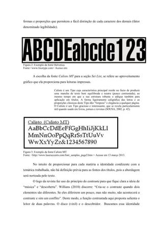 formas e proporções que permitem a fácil distinção de cada caractere dos demais (fator
denominado legibilidade).
Figura 2: Exemplo da fonte Helvetica
Fonte:<www.linotype.com> Acesso em:
A escolha da fonte Calisto MT para a seção Set List, se refere ao aproveitamento
gráfico que ela proporciona para leituras impressas.
Calisto é um Tipo cuja característica principal reside no facto de produzir
uma mancha de texto bem equilibrada e neutra (pouco contrastada), ao
mesmo tempo em que a sua estrutura robusta o adéqua também para
aplicação em títulos. A forma ligeiramente caligráfica das letras e as
proporções clássicas deste Tipo dão “limpeza” e elegância a qualquer página.
O Calisto é um Tipo gracioso e interessante, que se revela particularmente
útil quando usado em livros, jornais e revistas (SOUSA, 2002, p. 42).
Figura 3: Exemplo da fonte Calisto MT
Fonte: <http://www.laseraccents.com/font_samples_page5.htm > Acesse em 13 março 2013.
No intuito de proporcionar para cada matéria a identidade condizente com a
temática trabalhada, não há definição prévia para as fontes dos títulos, pois a abordagem
será norteada pelo texto.
O logo da revista faz uso do princípio do contraste para que fique clara a ideia de
“música” e “descoberta”. Willians (2010) discorre: “Cria-se o contraste quando dois
elementos são diferentes. Se eles diferirem um pouco, mas não muito, não acontecerá o
contraste e sim um conflito”. Deste modo, a função contrastada aqui proposta salienta o
leitor de duas palavras. O disco (vinil) e o descobridor. Buscamos essa identidade
 