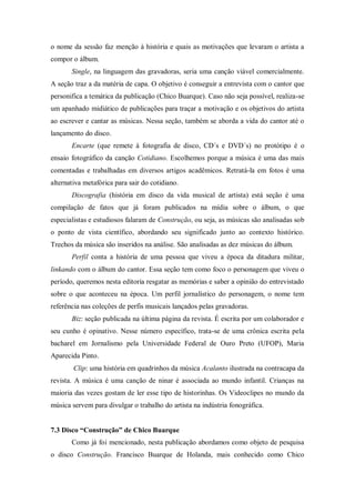 o nome da sessão faz menção à história e quais as motivações que levaram o artista a
compor o álbum.
Single, na linguagem das gravadoras, seria uma canção viável comercialmente.
A seção traz a da matéria de capa. O objetivo é conseguir a entrevista com o cantor que
personifica a temática da publicação (Chico Buarque). Caso não seja possível, realiza-se
um apanhado midiático de publicações para traçar a motivação e os objetivos do artista
ao escrever e cantar as músicas. Nessa seção, também se aborda a vida do cantor até o
lançamento do disco.
Encarte (que remete à fotografia de disco, CD´s e DVD´s) no protótipo é o
ensaio fotográfico da canção Cotidiano. Escolhemos porque a música é uma das mais
comentadas e trabalhadas em diversos artigos acadêmicos. Retratá-la em fotos é uma
alternativa metafórica para sair do cotidiano.
Discografia (história em disco da vida musical de artista) está seção é uma
compilação de fatos que já foram publicados na mídia sobre o álbum, o que
especialistas e estudiosos falaram de Construção, ou seja, as músicas são analisadas sob
o ponto de vista científico, abordando seu significado junto ao contexto histórico.
Trechos da música são inseridos na análise. São analisadas as dez músicas do álbum.
Perfil conta a história de uma pessoa que viveu a época da ditadura militar,
linkando com o álbum do cantor. Essa seção tem como foco o personagem que viveu o
período, queremos nesta editoria resgatar as memórias e saber a opinião do entrevistado
sobre o que aconteceu na época. Um perfil jornalístico do personagem, o nome tem
referência nas coleções de perfis musicais lançados pelas gravadoras.
Biz: seção publicada na última página da revista. É escrita por um colaborador e
seu cunho é opinativo. Nesse número específico, trata-se de uma crônica escrita pela
bacharel em Jornalismo pela Universidade Federal de Ouro Preto (UFOP), Maria
Aparecida Pinto.
Clip: uma história em quadrinhos da música Acalanto ilustrada na contracapa da
revista. A música é uma canção de ninar é associada ao mundo infantil. Crianças na
maioria das vezes gostam de ler esse tipo de historinhas. Os Videoclipes no mundo da
música servem para divulgar o trabalho do artista na indústria fonográfica.
7.3 Disco “Construção” de Chico Buarque
Como já foi mencionado, nesta publicação abordamos como objeto de pesquisa
o disco Construção. Francisco Buarque de Holanda, mais conhecido como Chico
 