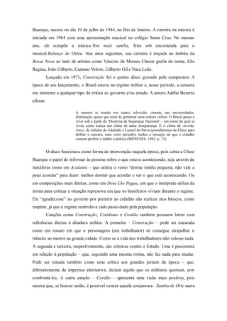 Buarque, nasceu no dia 19 de julho de 1944, no Rio de Janeiro. A carreira na música é
iniciada em 1964 com uma apresentação musical no colégio Santa Cruz. No mesmo
ano, ele compõe a música Tem mais samba, feita sob encomenda para o
musical Balanço de Orfeu. Nos anos seguintes, sua carreira é traçada no âmbito da
Bossa Nova ao lado de artistas como Vinicius de Moraes Checar grafia do nome, Elis
Regina, João Gilberto, Caetano Veloso, Gilberto Gil e Nara Leão.
Lançado em 1971, Construção foi o quinto disco gravado pelo compositor. A
época de seu lançamento, o Brasil estava no regime militar e, nesse período, a censura
era iminente a qualquer tipo de crítica ao governo e/ou estado. A autora Adélia Bezerra
afirma:
A censura se instala nos teatro, televisão, cinema, nas universidades:
eliminação quase que total de germinar uma cultura crítica. O Brasil passa a
viver sob a égide da „Doutrina da Segurança Nacional‟ – em nome da qual se
viveu como nunca um clima de tanta insegurança. É o clima de Acorda,
Amor, de Julinho da Adelaide e Leonel de Paiva (pseudônimos de Chico para
driblar a censura, num certo período); traduz a situação tal que o cidadão
comum prefere o ladrão a polícia (MENESES, 1982, p. 72).
O disco funcionou como forma de intervenção naquela época, pois cabia a Chico
Buarque o papel de informar às pessoas sobre o que estava acontecendo, seja através de
metáforas como em Acalanto – que utiliza o verso “dorme minha pequena, não vale a
pena acordar” para dizer: melhor dormir que acordar e ver o que está acontecendo. Ou
em composições mais diretas, como em Deus Lhe Pague, em que o intérprete utiliza da
ironia para criticar a situação repressiva em que os brasileiros viviam durante o regime.
Ele “agradecesse” ao governo por permitir ao cidadão não realizar atos básicos, como
respirar, já que o regime controlava cada passo dado pela população.
Canções como Construção, Cotidiano e Cordão também possuem letras com
referências diretas à ditadura militar. A primeira – Construção – pode ser encarada
como um ensaio em que o personagem (um trabalhador) só consegue atrapalhar o
trânsito ao morrer na grande cidade. Como se a vida dos trabalhadores não valesse nada.
A segunda e terceira, respectivamente, são crônicas contra o Estado. Uma é pessimista
em relação à população – que, seguindo uma mesma rotina, não faz nada para mudar.
Pode ser tratada também como uma crítica aos grandes jornais da época – que,
diferentemente da imprensa alternativa, diziam aquilo que os militares queriam, sem
confrontá-los. A outra canção – Cordão – apresenta uma visão mais positiva, pois
mostra que, se houver união, é possível vencer aquela conjuntura. Samba de Orly narra
 