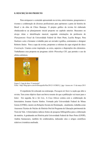 8. DESCRIÇÃO DO PRODUTO
Para enriquecer o conteúdo apresentado na revista, entrevistamos, pesquisamos e
tivemos a colaboração de diversos profissionais para aprimorar a parte de história do
Brasil e da obra de Chico Buarque. O projeto gráfico da revista foi elaborado
obedecendo-se ao planejamento inicial proposto no capítulo anterior. Buscamos no
design ritmo e identificação musical, seguindo orientações da professora de
Planejamento Visual da Universidade Federal de Ouro Preto, Lucilia Borges. Para
finalizar a arte e formatar o trabalho para ser enviado à gráfica, contratamos o designer
Roberto Júnior. Para a capa da revista, propomos a releitura da capa original do disco
Construção. Usamos como inspiração, as cores, aspectos e disposições dos elementos.
Trabalhamos essa proposta no programa Adobe Photoshop CS5, que permite o uso de
efeitos artísticos.
Figura 5: Capa do disco “Construção”
Fonte: <http://blog.opovo.com.br/discografia/files/2012/11/CHICO_1.jpg> Acesso em: 13 de março 2013
O expediente foi colocado na contracapa. Passagem de Som é a seção que abre a
revista. Tem como objetivo fazer um breve resumo do que a publicação vai trazer para o
leitor. Em seguida, há o Set List,. A Casa Edison contou com a colaboração da
historiadora Josanne Guerra Simões. Formada pela Universidade Federal de Minas
Gerais (UFMG), mestre em Relações Sociais de Dominação, atualmente, trabalha como
Assessora Técnica do Núcleo de História Oral do Programa de Educação patrimonial do
Trem da Vale. A historiadora indicou fontes de pesquisa bibliográfica para a elaboração
da matéria. A graduanda em História pela Universidade Federal de Ouro Preto (UFOP),
Andréa Sannazzaro, também foi colaboradora, indicando sites e artigos científicos
relativos à temática analisada.
 