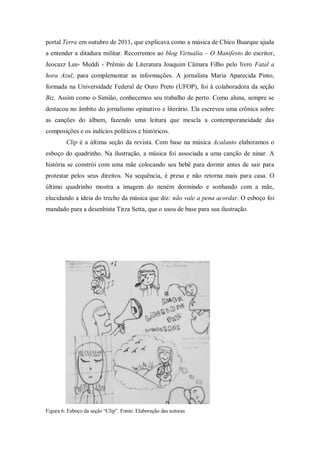 portal Terra em outubro de 2011, que explicava como a música de Chico Buarque ajuda
a entender a ditadura militar. Recorremos ao blog Virtuália – O Manifesto do escritor,
Jeocazz Lee- Meddi - Prêmio de Literatura Joaquim Câmara Filho pelo livro Fatal a
hora Azul, para complementar as informações. A jornalista Maria Aparecida Pinto,
formada na Universidade Federal de Ouro Preto (UFOP), foi à colaboradora da seção
Biz. Assim como o Simião, conhecemos seu trabalho de perto. Como aluna, sempre se
destacou no âmbito do jornalismo opinativo e literário. Ela escreveu uma crônica sobre
as canções do álbum, fazendo uma leitura que mescla a contemporaneidade das
composições e os indícios políticos e históricos.
Clip é a última seção da revista. Com base na música Acalanto elaboramos o
esboço do quadrinho. Na ilustração, a música foi associada a uma canção de ninar. A
história se constrói com uma mãe colocando seu bebê para dormir antes de sair para
protestar pelos seus direitos. Na sequência, é presa e não retorna mais para casa. O
último quadrinho mostra a imagem do neném dormindo e sonhando com a mãe,
elucidando a ideia do trecho da música que diz: não vale a pena acordar. O esboço foi
mandado para a desenhista Tirza Setta, que o usou de base para sua ilustração.
Figura 6: Esboço da seção “Clip”. Fonte: Elaboração das autoras
 
