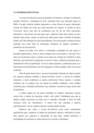 9. CONSIDERAÇÕES FINAIS
A revista DiscoBrindo nasceu do propósito de informar e entender os diferentes
períodos históricos e ideológicos do país, utilizando disco que marcaram época na
MPB. O projeto editorial também demonstra as várias formar de passar informação,
visando um debate dos temas que estão presentes nas canções. A escolha do disco
Construção deu-se pelo fato de acreditamos que ele foi um forte instrumento
informativo e de protesto em uma época que a imprensa sofria forte censura no país.
Partindo desse ponto, usamos as músicas do álbum para contar a história da ditadura
militar e de Chico Buarque de uma forma diferente. Em nosso projeto a música do disco
analisado atua como fonte de informação, formadora de opinião, auxiliando o
jornalismo em seus preceitos.
Usamos na seção Casa Edison a informação cronológica do que estava se
passando naquela época. Assim, o leitor se depara com as motivações, o “por quê?” de o
disco ser um protesto contra o sistema. Essa seção tem a função de relembrar os fatos
históricos, que motivaram o compositor a escrever o disco, a editoria é necessária para o
entendimento crítico da publicação. Ao ler as seções seguintes, a publicação passa a ser
instrumento de descobrimento, pois são linguagens e leituras inéditas sobre um tema já
conhecido.
Além de poder desenvolver o processo de produção editorial em todas as etapas,
nós (autoras) podemos trabalhar o desenvolvimento criativo e, através do trabalho,
colocamos a teoria acadêmica na prática profissional. Dessa maneira, o produto
resultante não só cumpriu com sua função de trabalho acadêmico, como também
contribuiu para a formação profissional, caso tenhamos a decisão de seguir nesse ramo
do jornalismo.
A edição gráfica foi um ponto desafiador no trabalho. Queríamos mostrar
através dela, a junção do jornalismo verbal e não verbal. Trabalhamos para que as
edições sempre estivessem em ritmo com o conteúdo, colocando o leitor em todo
momento como um “descobridor”. A leitura não está vinculada a matérias
especificamente e sim ao conjunto todo que o projeto gráfico propõe.
Espera-se que, assim, a revista DiscoBrindo possa trazer contribuições
significativas para pesquisas no âmbito de jornalismo cultural e informativo no país.
Para aqueles que aspirarem à reprodução de uma ideia, saibam identificar a
possibilidade de confrontar as várias formas de se veicular a informação.
 
