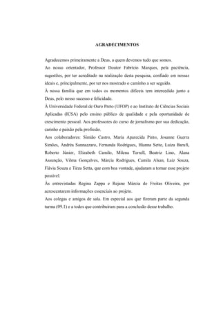 AGRADECIMENTOS
Agradecemos primeiramente a Deus, a quem devemos tudo que somos.
Ao nosso orientador, Professor Doutor Fabrício Marques, pela paciência,
sugestões, por ter acreditado na realização desta pesquisa, confiado em nossas
ideais e, principalmente, por ter nos mostrado o caminho a ser seguido.
À nossa família que em todos os momentos difíceis tem intercedido junto a
Deus, pelo nosso sucesso e felicidade.
À Universidade Federal de Ouro Preto (UFOP) e ao Instituto de Ciências Sociais
Aplicadas (ICSA) pelo ensino público de qualidade e pela oportunidade de
crescimento pessoal. Aos professores do curso de jornalismo por sua dedicação,
carinho e paixão pela profissão.
Aos colaboradores: Simião Castro, Maria Aparecida Pinto, Josanne Guerra
Simões, Andréa Sannazzaro, Fernanda Rodrigues, Hianna Sette, Luiza Barufi,
Roberto Júnior, Elizabeth Camilo, Milena Terrell, Beatriz Lino, Alana
Assunção, Vilma Gonçalves, Márcia Rodrigues, Camila Alsan, Laiz Souza,
Flávia Souza e Tirza Setta, que com boa vontade, ajudaram a tornar esse projeto
possível.
Às entrevistadas Regina Zappa e Rejane Márcia de Freitas Oliveira, por
acrescentarem informações essenciais ao projeto.
Aos colegas e amigos de sala. Em especial aos que fizeram parte da segunda
turma (09.1) e a todos que contribuíram para a conclusão desse trabalho.
 