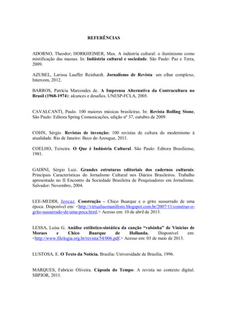 REFERÊNCIAS
ADORNO, Theodor; HORKHEIMER, Max. A indústria cultural: o iluminismo como
mistificação das massas. In: Indústria cultural e sociedade. São Paulo: Paz e Terra,
2009.
AZUBEL, Larissa Lauffer Reinhardt. Jornalismo de Revista: um olhar complexo,
Intercom, 2012.
BARROS, Patrícia Marcondes de. A Imprensa Alternativa da Contracultura no
Brasil (1968-1974): alcances e desafios. UNESP-FCLA, 2005.
CAVALCANTI, Paulo. 100 maiores músicas brasileiras. In: Revista Rolling Stone,
São Paulo: Editora Spring Comunicações, edição nº 37, outubro de 2009.
COHN, Sérgio. Revistas de invenção: 100 revistas de cultura do modernismo à
atualidade. Rio de Janeiro: Beco do Azougue, 2011.
COELHO, Teixeira. O Que é Indústria Cultural. São Paulo: Editora Brasiliense,
1981.
GADINI, Sérgio Luiz. Grandes estruturas editoriais dos cadernos culturais:
Principais Características do Jornalismo Cultural nos Diários Brasileiros. Trabalho
apresentado no II Encontro da Sociedade Brasileira de Pesquisadores em Jornalismo.
Salvador: Novembro, 2004.
LEE-MEDDI, Jeocaz. Construção – Chico Buarque e o grito sussurrado de uma
época. Disponível em: <http://virtualiaomanifesto.blogspot.com.br/2007/11/construo-o-
grito-sussurrado-de-uma-poca.html.> Acesso em: 10 de abril de 2013.
LESSA, Luísa G. Análise estilístico-sintática da canção “valsinha” de Vinícius de
Moraes e Chico Buarque de Hollanda. Disponível em:
<http://www.filologia.org.br/revista/54/006.pdf.> Acesso em: 03 de maio de 2013.
LUSTOSA, E. O Texto da Notícia. Brasília: Universidade de Brasília, 1996.
MARQUES, Fabrício Oliveira. Cápsula do Tempo: A revista no contexto digital.
SBPJOR, 2011.
 