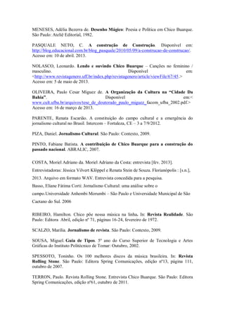 MENESES, Adélia Bezerra de. Desenho Mágico: Poesia e Política em Chico Buarque.
São Paulo: Ateliê Editorial, 1982.
PASQUALE NETO, C. A construção de Construção. Disponível em:
http://blog.educacional.com.br/blog_pasquale/2010/05/09/a-construcao-de-construcao/.
Acesso em: 10 de abril. 2013.
NOLASCO, Leonardo. Lendo e ouvindo Chico Buarque – Canções no feminino /
masculino. Disponível em:
<http://www.revistagenero.uff.br/index.php/revistagenero/article/viewFile/67/45.>
Acesso em: 5 de maio de 2013.
OLIVEIRA, Paulo Cesar Miguez de. A Organização da Cultura na “Cidade Da
Bahia”. Disponível em:<
www.cult.ufba.br/arquivos/tese_de_doutorado_paulo_miguez_facom_ufba_2002.pdf.>
Acesso em: 16 de março de 2013.
PARENTE, Renata Escarião. A constituição do campo cultural e a emergência do
jornalismo cultural no Brasil. Intercom – Fortaleza, CE – 3 a 7/9/2012.
PIZA, Daniel. Jornalismo Cultural. São Paulo: Contexto, 2009.
PINTO, Fabiane Batista. A contribuição de Chico Buarque para a construção do
passado nacional. ABRALIC, 2007.
COSTA, Moriel Adriano da. Moriel Adriano da Costa: entrevista [fev. 2013].
Entrevistadoras: Jéssica Vilvert Klöppel e Renata Stein de Souza. Florianópolis : [s.n.],
2013. Arquivo em formato WAV. Entrevista concedida para a pesquisa.
Basso, Eliane Fátima Corti: Jornalismo Cultural: uma análise sobre o
campo.Universidade Anhembi Morumbi – São Paulo e Universidade Municipal de São
Caetano do Sul. 2006
RIBEIRO, Hamilton. Chico põe nossa música na linha. In: Revista Realidade. São
Paulo: Editora Abril, edição nº 71, páginas 16-24, fevereiro de 1972.
SCALZO, Marília. Jornalismo de revista. São Paulo: Contexto, 2009.
SOUSA, Miguel. Guia de Tipos. 5º ano do Curso Superior de Tecnologia e Artes
Gráficas do Instituto Politécnico de Tomar: Outubro, 2002.
SPESSOTO, Toninho. Os 100 melhores discos da música brasileira. In: Revista
Rolling Stone. São Paulo: Editora Spring Comunicações, edição nº13, página 111,
outubro de 2007.
TERRON, Paulo. Revista Rolling Stone. Entrevista Chico Buarque. São Paulo: Editora
Spring Comunicações, edição nº61, outubro de 2011.
 