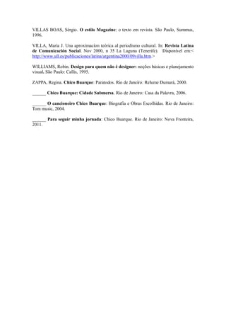VILLAS BOAS, Sérgio. O estilo Magazine: o texto em revista. São Paulo, Summus,
1996.
VILLA, María J. Una aproximacíon teórica al periodismo cultural. In: Revista Latina
de Comunicación Social. Nov 2000, n 35 La Laguna (Tenerife). Disponível em:<
http://www.ull.es/publicaciones/latina/argentina2000/09villa.htm.>
WILLIAMS, Robin. Design para quem não é designer: noções básicas e planejamento
visual. São Paulo: Callis, 1995.
ZAPPA, Regina. Chico Buarque: Paratodos. Rio de Janeiro: Relume Dumará, 2000.
______ Chico Buarque: Cidade Submersa. Rio de Janeiro: Casa da Palavra, 2006.
______ O cancioneiro Chico Buarque: Biografia e Obras Escolhidas. Rio de Janeiro:
Tom music, 2004.
______ Para seguir minha jornada: Chico Buarque. Rio de Janeiro: Nova Fronteira,
2011.
 
