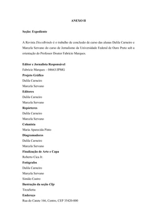 ANEXO II
Seção: Expediente
A Revista DiscoBrindo é o trabalho de conclusão de curso das alunas Dalila Carneiro e
Marcela Servano do curso de Jornalismo da Universidade Federal de Ouro Preto sob a
orientação do Professor Doutor Fabrício Marques.
Editor e Jornalista Responsável
Fabrício Marques – 04663/JPMG
Projeto Gráfico
Dalila Carneiro
Marcela Servano
Editores
Dalila Carneiro
Marcela Servano
Repórteres
Dalila Carneiro
Marcela Servano
Colunista
Maria Aparecida Pinto
Diagramadores
Dalila Carneiro
Marcela Servano
Finalização de Arte e Capa
Roberto Cica Jr.
Fotógrafos
Dalila Carneiro
Marcela Servano
Simião Castro
Ilustração da seção Clip
TirzaSetta
Endereço
Rua do Catete 166, Centro, CEP 35420-000
 