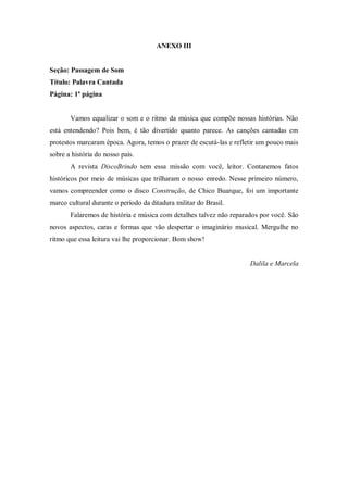 ANEXO III
Seção: Passagem de Som
Título: Palavra Cantada
Página: 1ª página
Vamos equalizar o som e o ritmo da música que compõe nossas histórias. Não
está entendendo? Pois bem, é tão divertido quanto parece. As canções cantadas em
protestos marcaram época. Agora, temos o prazer de escutá-las e refletir um pouco mais
sobre a história do nosso país.
A revista DiscoBrindo tem essa missão com você, leitor. Contaremos fatos
históricos por meio de músicas que trilharam o nosso enredo. Nesse primeiro número,
vamos compreender como o disco Construção, de Chico Buarque, foi um importante
marco cultural durante o período da ditadura militar do Brasil.
Falaremos de história e música com detalhes talvez não reparados por você. São
novos aspectos, caras e formas que vão despertar o imaginário musical. Mergulhe no
ritmo que essa leitura vai lhe proporcionar. Bom show!
Dalila e Marcela
 