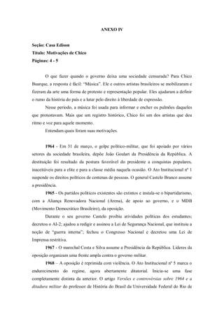 ANEXO IV
Seção: Casa Edison
Título: Motivações de Chico
Páginas: 4 - 5
O que fazer quando o governo deixa uma sociedade censurada? Para Chico
Buarque, a resposta é fácil: “Música”. Ele e outros artistas brasileiros se mobilizaram e
fizeram da arte uma forma de protesto e representação popular. Eles ajudaram a definir
o rumo da história do país e a lutar pelo direito à liberdade de expressão.
Nesse período, a música foi usada para informar e encher os pulmões daqueles
que protestavam. Mais que um registro histórico, Chico foi um dos artistas que deu
ritmo e voz para aquele momento.
Entendam quais foram suas motivações.
1964 - Em 31 de março, o golpe político-militar, que foi apoiado por vários
setores da sociedade brasileira, depõe João Goulart da Presidência da República. A
destituição foi resultado da postura favorável do presidente a conquistas populares,
inaceitáveis para a elite e para a classe média naquela ocasião. O Ato Institucional nº 1
suspende os direitos políticos de centenas de pessoas. O general Castelo Branco assume
a presidência.
1965 - Os partidos políticos existentes são extintos e instala-se o bipartidarismo,
com a Aliança Renovadora Nacional (Arena), de apoio ao governo, e o MDB
(Movimento Democrático Brasileiro), da oposição.
Durante o seu governo Castelo proibiu atividades políticas dos estudantes;
decretou o AI-2; ajudou a redigir e assinou a Lei de Segurança Nacional, que instituiu a
noção de “guerra interna”; fechou o Congresso Nacional e decretou uma Lei de
Imprensa restritiva.
1967 - O marechal Costa e Silva assume a Presidência da República. Líderes da
oposição organizam uma frente ampla contra o governo militar.
1968 – A oposição é reprimida com violência. O Ato Institucional nº 5 marca o
endurecimento do regime, agora abertamente ditatorial. Inicia-se uma fase
completamente distinta da anterior. O artigo Versões e controvérsias sobre 1964 e a
ditadura militar do professor de História do Brasil da Universidade Federal do Rio de
 