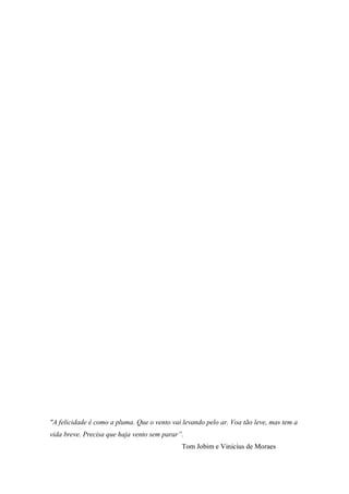 "A felicidade é como a pluma. Que o vento vai levando pelo ar. Voa tão leve, mas tem a
vida breve. Precisa que haja vento sem parar”.
Tom Jobim e Vinicius de Moraes
 