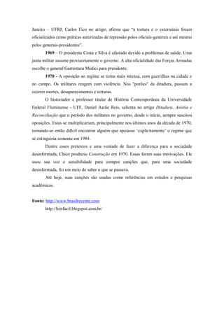 Janeiro – UFRJ, Carlos Fico no artigo, afirma que “a tortura e o extermínio foram
oficializados como práticas autorizadas de repressão pelos oficiais-generais e até mesmo
pelos generais-presidentes”.
1969 – O presidente Costa e Silva é afastado devido a problemas de saúde. Uma
junta militar assume provisoriamente o governo. A alta oficialidade das Forças Armadas
escolhe o general Garrastazu Médici para presidente.
1970 - A oposição ao regime se torna mais intensa, com guerrilhas na cidade e
no campo. Os militares reagem com violência. Nos "porões" da ditadura, passam a
ocorrer mortes, desaparecimentos e torturas.
O historiador e professor titular de História Contemporânea da Universidade
Federal Fluminense - UFF, Daniel Aarão Reis, salienta no artigo Ditadura, Anistia e
Reconciliação que o período dos militares no governo, desde o início, sempre suscitou
oposições. Estas se multiplicariam, principalmente nos últimos anos da década de 1970,
tornando-se então difícil encontrar alguém que apoiasse „explicitamente‟ o regime que
se extinguiria somente em 1984.
Dentre esses pretextos e uma vontade de fazer a diferença para a sociedade
desinformada, Chico produziu Construção em 1970. Essas foram suas motivações. Ele
usou sua voz e sensibilidade para compor canções que, para uma sociedade
desinformada, foi um meio de saber o que se passava.
Até hoje, suas canções são usadas como referências em estudos e pesquisas
acadêmicas.
Fonte: http://www.brasilrecente.com
http://histfacil.blogspot.com.br/
 