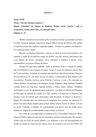 ANEXO V
Seção: Perfil
Título: “Ela não entrega os pontos...”
Bigode: Estudante em tempos de ditadura, Rejane sorriu, chorou e não se
arrependeu. Assim como Chico, fez tudo por amor.
Páginas: 6 - 11
Mulher, nascida em uma família pobre com pouco estudo, na sociedade machista
de 1944. Acima de qualquer expectativa, Rejane Márcia Freitas de Oliveira (69) mudou
a trajetória comum das mulheres daqueles tempos. Estudou, se graduou em História e
fez à diferença para a nação.
Devido a problemas financeiros, cresceu no meio de jovens universitários. Por
sugestão e ajuda de um pediatra amigo da família, sua mãe montou uma pensão que
vivia repleta de jovens estudantes. Esse ambiente a inspirou a buscar novas
oportunidades, a ter novos olhares do futuro.
Sempre foi uma aluna aplicada. Tinha as melhores notas e vontade de estudar
que só multiplicava com o passar do tempo. Ansiava o curso de medicina, mas ao final
do 2º ano científico, a vontade de construir uma família ao lado de seu marido Francisco
José de Oliveira (74) , foi maior do que ser médica. A dedicação às duas funções seria
insustentável. Portanto resolveu cursar História. Concluiu o curso e fez mestrado em
Ciência Política. Foi professora dos colégios Loyola, Pitágoras, Santo Antônio, Estadual
Central, Anexo da Lagoinha, Sagrada Família e Anexo Santo Antônio. Trabalhou
ministrando o curso de atualização para professores e auxiliou na reforma do Programa
de Educação de História do Estado. Em 1987, montou a Companhia de História, que
oferecia curso de história para interessados pela disciplina. O projeto se destacou e
Rejane foi chamada para dar entrevista no programa Sem censura, da emissora TV
Brasil. Foi entrevistada também pelos jornais diários Globo, Estado de Minas e Jornal
do Brasil. Contudo, o trabalho era expressamente por prazer, não lhe rendia lucros
financeiros, depois de um determinado tempo, tornou-se inviável.
Em 1988, foi convidada para ser professora da Universidade Federal de Minas
Gerais (UFMG), época em que não era necessário concurso para lecionar. Não aceitou.
Achava que era fruto do ensino público e se alcançara o nível de pós-graduação era
devido ao estudo no Grupo Escolar Afonso Pena, no Estadual Central e na UFMG. Ela
 