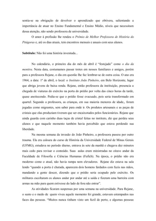 sentia-se na obrigação de devolver o aprendizado que obtivera, salientando a
importância de atuar no Ensino Fundamental e Ensino Médio, níveis que necessitam
dessa atenção, não sendo professora de universidade.
O amor à profissão lhe rendeu o Prêmio de Melhor Professora de História do
Pitágoras e, até os dias atuais, tem encontros mensais e anuais com seus alunos.
Subtítulo: Não foi uma história inventada...
No calendário, o primeiro dia do mês de abril é “festejado” como o dia da
mentira. Nesta data, costumamos passar trotes em nossos familiares e amigos, porém
para a professora Rejane, o dia em questão lhe faz lembrar-se de outra coisa. O ano era
1964, a data: 1º de abril, o local: o Instituto João Pinheiro, em Belo Horizonte, lugar
que abriga jovens de baixa renda. Rejane, então professora da instituição, presencia a
chegada de viaturas do exército na porta do prédio por volta das cinco horas da tarde,
quase anoitecendo. Pedia-se que o prédio fosse evacuado, pois seria transformado em
quartel. Segundo a professora, as crianças, em sua maioria menores de idade,, foram
jogadas como migrantes, sem saber para onde ir. Os produtos artesanais e as peças de
cristais que elas produziam tiveram que ser encaixotados pelos funcionários. Rejane que
ainda guarda com carinho duas taças de cristal feitas no instituto, diz que perdeu seus
alunos e que naquele momento também havia percebido que estava perdendo sua
liberdade.
Na mesma semana da invasão do João Pinheiro, a professora passou por outro
trauma. Ela era caloura do curso de História da Universidade Federal de Minas Gerais
(UFMG), estudava no período diurno, entrava às sete da manhã e chegava dez minutos
mais cedo para revisar o conteúdo. Suas aulas eram ministradas no oitavo andar da
Faculdade de Filosofia e Ciências Humanas (Fafich). Na época, o prédio não era
moderno como o atual, não havia rampa nem elevadores. Rejane diz estava na sala
lendo “quando a porta é chutada, aparecem dois homens fardados com fuzis nas mãos,
mandando a gente descer, dizendo que o prédio seria ocupado pelo exército. Os
militares escoltaram os alunos andar por andar até a saída e fizeram uma barreira com
armas na mão para quem estivesse do lado de fora não entrar”.
As atividades ficaram suspensas por uma semana na universidade. Para Rejane,
o susto e o medo de quem viveu aquele momento foi grande, estavam estampados nas
faces das pessoas. “Muitos nunca tinham visto um fuzil de perto, e algumas pessoas
 