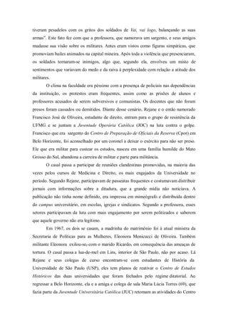 tiveram pesadelos com os gritos dos soldados de Vai, vai logo, balançando as suas
armas”. Este fato fez com que a professora, que namorava um sargento, e seus amigos
mudasse sua visão sobre os militares. Antes eram vistos como figuras simpáticas, que
promoviam bailes animados na capital mineira. Após toda a violência que presenciaram,
os soldados tornaram-se inimigos, algo que, segundo ela, envolveu um misto de
sentimentos que variavam do medo e da raiva à perplexidade com relação a atitude dos
militares.
O clima na faculdade era péssimo com a presença de policiais nas dependências
da instituição, os protestos eram frequentes, assim como as prisões de alunos e
professores acusados de serem subversivos e comunistas. Os docentes que não foram
presos foram cassados ou demitidos. Diante desse cenário, Rejane e o então namorado
Francisco José de Oliveira, estudante de direito, entram para o grupo de resistência da
UFMG e se juntam a Juventude Operária Católica (JOC) na luta contra o golpe.
Francisco que era sargento do Centro de Preparação de Oficiais da Reserva (Cpor) em
Belo Horizonte, foi aconselhado por um coronel a deixar o exército para não ser preso.
Ele que era militar para custear os estudos, nasceu em uma família humilde do Mato
Grosso do Sul, abandona a carreira de militar e parte para militância.
O casal passa a participar de reuniões clandestinas promovidas, na maioria das
vezes pelos cursos de Medicina e Direito, os mais engajados da Universidade no
período. Segundo Rejane, participavam de passeatas frequentes e costumavam distribuir
jornais com informações sobre a ditadura, que a grande mídia não noticiava. A
publicação não tinha nome definido, era impressa em mimeógrafo e distribuída dentro
do campus universitário, em escolas, igrejas e sindicatos. Segundo a professora, esses
setores participavam da luta com mais engajamento por serem politizados e saberem
que aquele governo não era legítimo.
Em 1967, os dois se casam, a madrinha do matrimônio foi à atual ministra da
Secretaria de Políticas para as Mulheres, Eleonora Menicucci de Oliveira. Também
militante Eleonora exilou-se, com o marido Ricardo, em consequência das ameaças de
tortura. O casal passa a lua-de-mel em Lins, interior de São Paulo, não por acaso. Lá
Rejane e seus colegas de curso encontram-se com estudantes de História da
Universidade de São Paulo (USP), eles tem planos de reativar o Centro de Estudos
Históricos das duas universidades que foram fechados pelo regime ditatorial. Ao
regressar a Belo Horizonte, ela e a amiga e colega de sala Maria Lúcia Torres (69), que
fazia parte da Juventude Universitária Católica (JUC) retomam as atividades do Centro
 