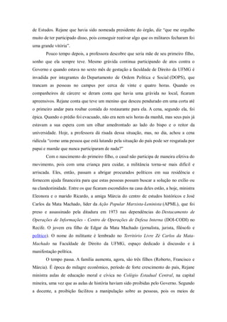 de Estudos. Rejane que havia sido nomeada presidente do órgão, diz “que me orgulho
muito de ter participado disso, pois conseguir reativar algo que os militares fecharam foi
uma grande vitória”.
Pouco tempo depois, a professora descobre que seria mãe de seu primeiro filho,
sonho que ela sempre teve. Mesmo grávida continua participando de atos contra o
Governo e quando estava no sexto mês de gestação a faculdade de Direito da UFMG é
invadida por integrantes do Departamento de Ordem Política e Social (DOPS), que
trancam as pessoas no campus por cerca de vinte e quatro horas. Quando os
companheiros de cárcere se deram conta que havia uma grávida no local, ficaram
apreensivos. Rejane conta que teve um menino que desceu pendurado em uma corta até
o primeiro andar para roubar comida do restaurante para ela. A cena, segundo ela, foi
épica. Quando o prédio foi evacuado, não era nem seis horas da manhã, mas seus pais já
estavam a sua espera com um olhar amedrontado ao lado do bispo e o reitor da
universidade. Hoje, a professora dá risada dessa situação, mas, no dia, achou a cena
ridícula “como uma pessoa que está lutando pela situação do país pode ser resgatada por
papai e mamãe que nunca participaram de nada?”
Com o nascimento do primeiro filho, o casal não participa de maneira efetiva do
movimento, pois com uma criança para cuidar, a militância torna-se mais difícil e
arriscada. Eles, então, passam a abrigar procurados políticos em sua residência e
fornecem ajuda financeira para que estas pessoas possam buscar a solução no exílio ou
na clandestinidade. Entre os que ficaram escondidos na casa deles estão, a hoje, ministra
Eleonora e o marido Ricardo, a amiga Márcia do centro de estudos históricos e José
Carlos da Mata Machado, líder da Ação Popular Marxista-Leninista (APML), que foi
preso e assassinado pela ditadura em 1973 nas dependências do Destacamento de
Operações de Informações - Centro de Operações de Defesa Interna (DOI-CODI) no
Recife. O jovem era filho de Edgar da Mata Machado (jornalista, jurista, filósofo e
político). O nome do militante é lembrado no Território Livre Zé Carlos da Mata-
Machado na Faculdade de Direito da UFMG, espaço dedicado à discussão e à
manifestação política.
O tempo passa. A família aumenta, agora, são três filhos (Roberto, Francisco e
Márcia). É época do milagre econômico, período de forte crescimento do país, Rejane
ministra aulas de educação moral e cívica no Colégio Estadual Central, na capital
mineira, uma vez que as aulas de história haviam sido proibidas pelo Governo. Segundo
a docente, a proibição facilitou a manipulação sobre as pessoas, pois os meios de
 