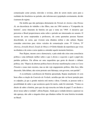 comunicação como jornais, televisão e revistas, além de serem muito caros para a
realidade dos brasileiros no período, não informavam à população corretamente, devido
à censura do regime.
Ela lembra que não participou diretamente do Período de Anistia e das Diretas
Já, em decorrência do trabalho e dos filhos, mas em 1984 montou a “Companhia da
história”, curso itinerante de história em que o tema era '1964'. A iniciativa que
percorreu o Brasil proporcionava aulas sobre o período aos interessados no assunto. O
sucesso do curso surpreendeu a professora, ela conta quemuitas pessoas ficaram
descobrindo, no curso, que viveram uma ditadura militar e não sabiam. Rejane
concedeu entrevistas para vários veículos de comunicação como TV Cultura, TV
Alterosa, Jornaldo Brasil, Estado de Minas e O Globo falando da experiência que viveu
na ditadura e de como o curso ajudava a entender aquele momento histórico.
Para Rejane, mesmo com a democracia, o país ainda não criou uma consciência
política e uma definição melhor sobre o que é direita e esquerda e qual o papel dos
partidos políticos. Ela afirma ser uma esquerdista que gosta de discutir e debater
política, sim. “Depois da abertura política houve diversas manifestações como os Caras
Pintadas e essas mais recentes, mas eu não vejo engajamento político, falta foco, falta
discussão, falta debate, não existe protesto sem liderança, sem governo, sem partido”.
A ex-militante e professora de História aposentada, Rejane atualmente vê com
bons olhos a criação da Comissão da Verdade, acredita que não vai haver punição para
os culpados, já que a grande maioria está morta e idosa. Contudo, as pessoas terão a
possibilidade de saber o que aconteceu quem foi morto, onde foi enterrado. “Temos os
direito de saber a história, para que ela seja reescrita em linha de papel. É um direito e
dever nosso saber a verdade”, afirma Rejane. Ainda que a verdade demore a aparecer ou
não apareça, não cabe a ninguém dizer que ditadura militar foi uma história inventada
no Brasil.
 