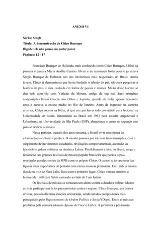 ANEXO VI
Seção: Single
Título: A desconstrução de Chico Buarque
Bigode: ele não pensa em poder parar
Páginas: 12 - 17
Francisco Buarque de Hollanda, mais conhecido como Chico Buarque, é filho da
pianista e pintora Maria Amélia Cesário Alvim e do renomado historiador e jornalista
Sérgio Buarque de Holanda, um dos intelectuais mais respeitados do Brasil. Ainda
jovem, Chico já demonstrava que havia herdado o talento do pai, não para pesquisar a
história do país, e sim, contá-la em forma de poesia e música. Muito desse talento se
deu pelo convívio com Vinicius de Moraes, amigo de seu pai. Suas primeiras
composições foram Canção dos Olhos e Anjinho, quando ele tinha apenas dezessete
anos e cursava o ensino médio no Rio de Janeiro. Antes de ingressar na carreira
artística, Chico morou na Itália, já que seu pai havia sido convidado para lecionar na
Universidade de Roma. Retornando ao Brasil em 1963 para estudar Arquitetura e
Urbanismo, na Universidade de São Paulo (USP), abandonou o curso no segundo ano
para se dedicar a música.
Nesse período, meados dos anos sessenta, o Brasil vivia uma época de
efervescência cultural e política. O mundo passava por intensas transformações, com o
surgimento de movimentos estudantis, revoluções comportamentais, ascensão da
televisão e golpes militares na América Latina. Paralelamente a isto, no Brasil, surge o
fenômeno dos grandes festivais de música popular brasileira que parava o país,
revelando grandes nomes da MPB como o próprio Chico. O cantor se tornou uma das
figuras mais importantes do período com várias músicas premiadas. Em 1966, a música
Banda na voz de Nara Leão, ficou com o primeiro lugar. Chico venceu também o
festival de 1968 com Sabiá cantando ao lado de Tom Jobim.
Os festivais de música se tornaram um alento contra a ditadura militar. Muitos
artistas participavam deles para protestar contra o regime. Chico Buarque, um desses
artistas, possuiu diversas canções censuradas, sendo um dos compositores mais
perseguidos pelo Departamento de Ordem Política e Social (Dops). Entre as músicas
proibidas pela censura estavam Apesar de Você e Cálice. A jornalista e professora
 