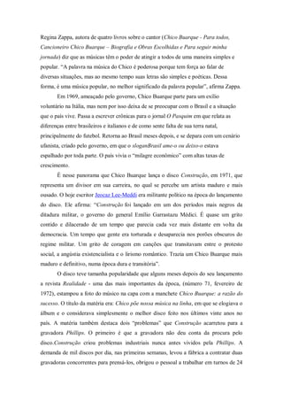 Regina Zappa, autora de quatro livros sobre o cantor (Chico Buarque - Para todos,
Cancioneiro Chico Buarque – Biografia e Obras Escolhidas e Para seguir minha
jornada) diz que as músicas têm o poder de atingir a todos de uma maneira simples e
popular. “A palavra na música do Chico é poderosa porque tem força ao falar de
diversas situações, mas ao mesmo tempo suas letras são simples e poéticas. Dessa
forma, é uma música popular, no melhor significado da palavra popular”, afirma Zappa.
Em 1969, ameaçado pelo governo, Chico Buarque parte para um exílio
voluntário na Itália, mas nem por isso deixa de se preocupar com o Brasil e a situação
que o país vive. Passa a escrever crônicas para o jornal O Pasquim em que relata as
diferenças entre brasileiros e italianos e de como sente falta de sua terra natal,
principalmente do futebol. Retorna ao Brasil meses depois, e se depara com um cenário
ufanista, criado pelo governo, em que o sloganBrasil ame-o ou deixo-o estava
espalhado por toda parte. O país vivia o “milagre econômico” com altas taxas de
crescimento.
É nesse panorama que Chico Buarque lança o disco Construção, em 1971, que
representa um divisor em sua carreira, no qual se percebe um artista maduro e mais
ousado. O hoje escritor Jeocaz Lee-Meddi era militante político na época do lançamento
do disco. Ele afirma: “Construção foi lançado em um dos períodos mais negros da
ditadura militar, o governo do general Emílio Garrastazu Médici. É quase um grito
contido e dilacerado de um tempo que parecia cada vez mais distante em volta da
democracia. Um tempo que gente era torturada e desaparecia nos porões obscuros do
regime militar. Um grito de coragem em canções que transitavam entre o protesto
social, a angústia existencialista e o lirismo romântico. Trazia um Chico Buarque mais
maduro e definitivo, numa época dura e transitória”.
O disco teve tamanha popularidade que alguns meses depois do seu lançamento
a revista Realidade - uma das mais importantes da época, (número 71, fevereiro de
1972), estampou a foto do músico na capa com a manchete Chico Buarque: a razão do
sucesso. O título da matéria era: Chico põe nossa música na linha, em que se elogiava o
álbum e o considerava simplesmente o melhor disco feito nos últimos vinte anos no
país. A matéria também destaca dois “problemas” que Construção acarretou para a
gravadora Phillips. O primeiro é que a gravadora não deu conta da procura pelo
disco.Construção criou problemas industriais nunca antes vividos pela Phillips. A
demanda de mil discos por dia, nas primeiras semanas, levou a fábrica a contratar duas
gravadoras concorrentes para prensá-los, obrigou o pessoal a trabalhar em turnos de 24
 