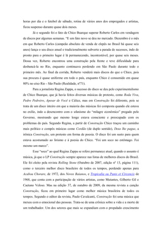 horas por dia e o futebol de sábado, rotina de vários anos dos empregados e artistas,
ficou suspenso durante quase dois meses.
Já o segundo foi o fato de Chico Buarque superar Roberto Carlos em vendagem
de discos por algumas semanas. “E um fato novo se deu no mercado. Dezembro é o mês
em que Roberto Carlos (campeão absoluto de venda de elepês no Brasil há quase seis
anos) lança o seu disco anual e tradicionalmente subverte a parada de sucessos, indo de
pronto para o primeiro lugar é lá permanecendo, incontestável, por quase seis meses.
Dessa vez, Roberto encontrou uma construção pela frente e teve dificuldade para
desbancá-la no Rio, enquanto continuava perdendo em São Paulo durante todo o
primeiro mês. Ao final da corrida, Roberto venderá mais discos do que o Chico, pois
sua procura é quase uniforme em todo o país, enquanto Chico é consumido em quase
80% no eixo Rio - São Paulo (Realidade, nº71).
Para a jornalista Regina Zappa, o sucesso do disco se deu pelo experimentalismo
de Chico Buarque, que já havia feitos diversas músicas de protesto, como Roda Viva,
Pedro Pedreiro, Apesar de Você e Cálice, mas em Construção foi diferente, pois se
trata de um disco inteiro em que a maioria das músicas foi composta quando ele estava
no exílio, indo a desencontro com o ufanismo do “milagre econômico” pregado pelo
Governo, mostrando que mesmo longe estava consciente e preocupado com os
problemas do país. Segundo Regina, a partir de Construção Chico traçou um caminho
mais político e compôs músicas como Cordão (de duplo sentido), Deus lhe pague, a
irônica Construção, um protesto em forma de poesia. O disco foi um susto para quem
estava acostumado ao lirismo e à poesia do Chico. “Foi um soco no estômago. Foi
mesmo um marco”.
Esse “soco” ao qual Regina Zappa se refere permanece atual, quando o assunto é
música, já que o LP Construção sempre aparece nas listas de melhores discos do Brasil.
Ele foi eleito pela revista Rolling Stone (Outubro de 2007, edição nº 13, página 111),
como o terceiro melhor disco brasileiro de todos os tempos, perdendo apenas para
Acabou Chorare, de 1972, dos Novos Baianos, e Tropicalia ou Panis et Circencis de
1968, que conta com a participação de vários artistas, como Mutantes, Gilberto Gil e
Caetano Veloso. Mas na edição 37, de outubro de 2009, da mesma revista a canção
Construção, ficou em primeiro lugar como melhor música brasileira de todos os
tempos. Segundo o editor da revista, Paulo Cavalcanti, Construção foi uma música que
mexeu com o emocional das pessoas. Trata-se de uma crônica sobre a vida e a morte de
um trabalhador. Um dos setores que mais se expandiam com o propalado crescimento
 