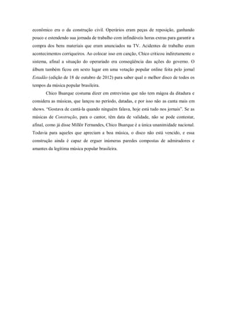 econômico era o da construção civil. Operários eram peças de reposição, ganhando
pouco e estendendo sua jornada de trabalho com infindáveis horas extras para garantir a
compra dos bens materiais que eram anunciados na TV. Acidentes de trabalho eram
acontecimentos corriqueiros. Ao colocar isso em canção, Chico criticou indiretamente o
sistema, afinal a situação do operariado era conseqüência das ações do governo. O
álbum também ficou em sexto lugar em uma votação popular online feita pelo jornal
Estadão (edição de 18 de outubro de 2012) para saber qual o melhor disco de todos os
tempos da música popular brasileira.
Chico Buarque costuma dizer em entrevistas que não tem mágoa da ditadura e
considera as músicas, que lançou no período, datadas, e por isso não as canta mais em
shows. “Gostava de cantá-la quando ninguém falava, hoje está tudo nos jornais”. Se as
músicas de Construção, para o cantor, têm data de validade, não se pode contestar,
afinal, como já disse Millôr Fernandes, Chico Buarque é a única unanimidade nacional.
Todavia para aqueles que apreciam a boa música, o disco não está vencido, e essa
construção ainda é capaz de erguer inúmeras paredes compostas de admiradores e
amantes da legítima música popular brasileira.
 