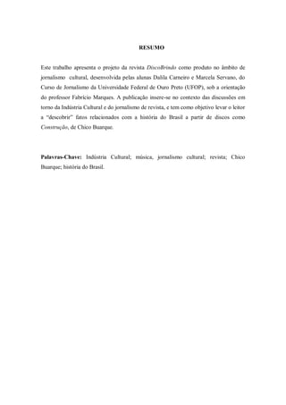 RESUMO
Este trabalho apresenta o projeto da revista DiscoBrindo como produto no âmbito de
jornalismo cultural, desenvolvida pelas alunas Dalila Carneiro e Marcela Servano, do
Curso de Jornalismo da Universidade Federal de Ouro Preto (UFOP), sob a orientação
do professor Fabrício Marques. A publicação insere-se no contexto das discussões em
torno da Indústria Cultural e do jornalismo de revista, e tem como objetivo levar o leitor
a “descobrir” fatos relacionados com a história do Brasil a partir de discos como
Construção, de Chico Buarque.
Palavras-Chave: Indústria Cultural; música, jornalismo cultural; revista; Chico
Buarque; história do Brasil.
 