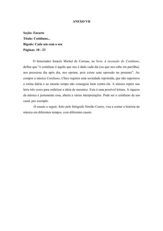 ANEXO VII
Seção: Encarte
Título: Cotidiano...
Bigode: Cada um com o seu
Páginas: 18 - 23
O historiador francês Michel de Certeau, no livro A invenção do Cotidiano,
define que “o cotidiano é aquilo que nos é dado cada dia (ou que nos cabe em partilha),
nos pressiona dia após dia, nos oprime, pois existe uma opressão no presente”. Ao
compor a música Cotidiano, Chico registra uma sociedade reprimida, que não suportava
a rotina diária e ao mesmo tempo não conseguia lutar contra ela. A música repete sua
letra três vezes para enfatizar a ideia de mesmice. Esta é uma possível leitura. A riqueza
da música é justamente essa, aberta a várias interpretações. Pode ser o cotidiano de um
casal, por exemplo.
O ensaio a seguir, feito pelo fotógrafo Simião Castro, visa a contar a história da
música em diferentes tempos, com diferentes casais.
 