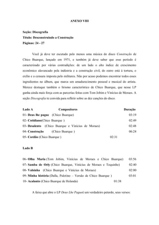 ANEXO VIII
Seção: Discografia
Título: Desconstruindo a Construção
Páginas: 24 - 27
Você já deve ter escutado pelo menos uma música do disco Construção de
Chico Buarque, lançado em 1971, e também já deve saber que esse período é
caracterizado por várias contradições: de um lado o alto índice de crescimento
econômico alavancado pela indústria e a construção civil, do outro está à tortura, o
exílio e a censura imposta pelo militares. Não por acaso podemos encontrar todos esses
ingredientes no álbum, que marca um amadurecimento pessoal e musical do artista.
Merece destaque também o lirismo característico de Chico Buarque, que nesse LP
ganha ainda mais força com as parcerias feitas com Tom Jobim e Vinícius de Moraes. A
seção Discografia te convida para refletir sobre as dez canções do disco.
Lado A Compositores Duração
01- Deus lhe pague (Chico Buarque) 03:19
02- Cotidiano(Chico Buarque ) 02:49
03- Desalento (Chico Buarque e Vinícius de Moraes) 02:48
04- Construção (Chico Buarque ) 06:24
05- Cordão (Chico Buarque ) 02:31
Lado B
06- Olha Maria (Tom Jobim, Vinícius de Moraes e Chico Buarque) 03:56
07- Samba de Orly (Chico Buarque, Vinícius de Moraes e Toquinho) 02:40
08- Valsinha (Chico Buarque e Vinícius de Moraes) 02:00
09- Minha história (Dalla, Palotino – Versão de Chico Buarque ) 03:01
10- Acalanto (Chico Buarque de Holanda) 01:38
A faixa que abre o LP Deus Lhe Pagueé um verdadeiro petardo, seus versos:
 