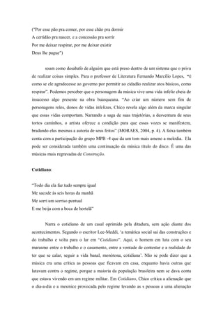 ("Por esse pão pra comer, por esse chão pra dormir
A certidão pra nascer, e a concessão pra sorrir
Por me deixar respirar, por me deixar existir
Deus lhe pague")
soam como desabafo de alguém que está preso dentro de um sistema que o priva
de realizar coisas simples. Para o professor de Literatura Fernando Marcílio Lopes, “é
como se ele agradecesse ao governo por permitir ao cidadão realizar atos básicos, como
respirar”. Podemos perceber que o personagem da música vive uma vida infeliz cheia de
insucesso algo presente na obra buarqueana. “Ao criar um número sem fim de
personagens reles, donos de vidas infelizes, Chico revela algo além da marca singular
que essas vidas comportam. Narrando a saga de suas trajetórias, a desventura de seus
tortos caminhos, o artista oferece a condição para que essas vozes se manifestem,
bradando elas mesmas a autoria de seus feitos” (MORAES, 2004, p. 4). A faixa também
conta com a participação do grupo MPB -4 que da um tom mais ameno a melodia. Ela
pode ser considerada também uma continuação da música título do disco. É uma das
músicas mais regravadas de Construção.
Cotidiano:
“Todo dia ela faz tudo sempre igual
Me sacode às seis horas da manhã
Me sorri um sorriso pontual
E me beija com a boca de hortelã”
Narra o cotidiano de um casal oprimido pela ditadura, sem ação diante dos
acontecimentos. Segundo o escritor Lee-Meddi, „a temática social sai das construções e
do trabalho e volta para o lar em “Cotidiano”. Aqui, o homem em luta com o seu
marasmo entre o trabalho e o casamento, entre a vontade de contestar e a realidade de
ter que se calar, seguir a vida banal, monótona, cotidiana‟. Não se pode dizer que a
música era uma crítica as pessoas que ficavam em casa, enquanto havia outras que
lutavam contra o regime, porque a maioria da população brasileira nem se dava conta
que estava vivendo em um regime militar. Em Cotidiano, Chico crítica a alienação que
o dia-a-dia e a mesmice provocada pelo regime levando as s pessoas a uma alienação
 