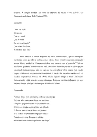 coletiva. A canção também foi tema da abertura da novela Como Salvar Meu
Casamento exibida na Rede Tupi em 1979.
Desalento
“Sim, vai e diz
Diz assim
Que eu chorei
Que eu morri
De arrependimento”
Que o meu desalento
Já não tem mais fim”
Nesta música, o cantor regressa ao estilo samba-canção, que o consagrou,
mostrando assim que não se abalou com as críticas feitas pelos tropicalistas em relação
ao seu lirismo nostálgico. Esta composição é uma parceria com o “poetinha” Vinicius
de Moraes que tanto influenciou sua obra. Desalento seria um pedido de desculpa por
ter deixado tantas coisas de lado por algo que ele nem sabe se valerá à pena. Está canção
resgata o lirismo da poesia musical buarqueana. A música foi lançada como Lado-B (B-
side) do singleApesar de Você em 1970 e no ano seguinte integra o disco Construção.
Curiosamente, está é uma das poucas músicas do disco que o artista ainda canta em seus
shows e diz que o faz para homenagear Vinicius de Moraes.
Construção
“Comeu feijão com arroz como se fosse um príncipe
Bebeu e soluçou como se fosse um náufrago
Dançou e gargalhou como se ouvisse música
E tropeçou no céu como se fosse um bêbado
E flutuou no ar como se fosse um pássaro
E se acabou no chão feito um pacote flácido
Agonizou no meio do passeio público
Morreu na contramão atrapalhando o tráfego”.
 