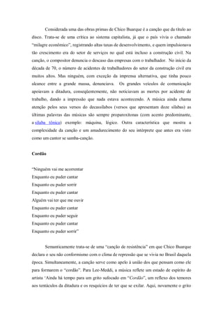 Considerada uma das obras primas de Chico Buarque é a canção que da título ao
disco. Trata-se de uma crítica ao sistema capitalista, já que o país vivia o chamado
“milagre econômico”, registrando altas taxas de desenvolvimento, e quem impulsionava
tão crescimento era do setor de serviços no qual está incluso a construção civil. Na
canção, o compositor denuncia o descaso das empresas com o trabalhador. No início da
década de 70, o número de acidentes de trabalhadores do setor da construção civil era
muitos altos. Mas ninguém, com exceção da imprensa alternativa, que tinha pouco
alcance entre a grande massa, denunciava. Os grandes veículos de comunicação
apoiavam a ditadura, conseqüentemente, não noticiavam as mortes por acidente de
trabalho, dando a impressão que nada estava acontecendo. A música ainda chama
atenção pelos seus versos do decassílabos (versos que apresentam doze sílabas) as
últimas palavras das músicas são sempre proparoxítonas (com acento predominante,
a sílaba tônica) exemplo: máquina, lógico. Outra característica que mostra a
complexidade da canção e um amadurecimento do seu intérprete que antes era visto
como um cantor se samba-canção.
Cordão
“Ninguém vai me acorrentar
Enquanto eu puder cantar
Enquanto eu puder sorrir
Enquanto eu puder cantar
Alguém vai ter que me ouvir
Enquanto eu puder cantar
Enquanto eu puder seguir
Enquanto eu puder cantar
Enquanto eu puder sorrir”
Semanticamente trata-se de uma “canção de resistência” em que Chico Buarque
declara o seu não conformismo com o clima de repressão que se vivia no Brasil daquela
época. Simultaneamente, a canção serve como apelo à união dos que pensam como ele
para formarem o “cordão”. Para Lee-Meddi, a música reflete um estado de espírito do
artista „Ainda há tempo para um grito sufocado em “Cordão”, um reflexo dos temores
aos tentáculos da ditadura e os resquícios de ter que se exilar. Aqui, novamente o grito
 