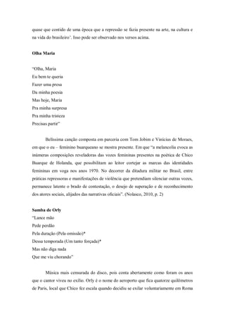 quase que contido de uma época que a repressão se fazia presente na arte, na cultura e
na vida do brasileiro‟. Isso pode ser observado nos versos acima.
Olha Maria
“Olha, Maria
Eu bem te queria
Fazer uma presa
Da minha poesia
Mas hoje, Maria
Pra minha surpresa
Pra minha tristeza
Precisas partir”
Belíssima canção composta em parceria com Tom Jobim e Vinícius de Moraes,
em que o eu – feminino buarqueano se mostra presente. Em que “a melancolia evoca as
inúmeras composições reveladoras das vozes femininas presentes na poética de Chico
Buarque de Holanda, que possibilitam ao leitor cortejar as marcas das identidades
femininas em voga nos anos 1970. No decorrer da ditadura militar no Brasil, entre
práticas repressoras e manifestações de violência que pretendiam silenciar outras vozes,
permanece latente o brado de contestação, o desejo de superação e de reconhecimento
dos atores sociais, alijados das narrativas oﬁciais”. (Nolasco, 2010, p. 2)
Samba de Orly
“Lance mão
Pede perdão
Pela duração (Pela omissão)*
Dessa temporada (Um tanto forçada)*
Mas não diga nada
Que me viu chorando”
Música mais censurada do disco, pois conta abertamente como foram os anos
que o cantor viveu no exílio. Orly é o nome do aeroporto que fica quatorze quilômetros
de Paris, local que Chico fez escala quando decidiu se exilar voluntariamente em Roma
 