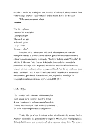 na Itália. A música foi escrita junto com Toquinho e Vinícius de Moraes quando foram
visitar o amigo no exílio. Ficou conhecida no Brasil como Samba dos Exilados.
*Palavras censuradas da música
Valsinha
“Um dia ele chegou
Tão diferente do seu jeito
De sempre chegar
Olhou-a de um jeito
Muito mais quente
Do que sempre
Costumava olhar”
Muitos atribuem essa canção a Vinícius de Moraes pelo seu lirismo não
nostálgico, ela narra as aventura de dois amantes que vivem um romance sublime e
estão preocupados apenas com o momento. “O próprio título da canção “Valsinha”, de
Vinícius de Moraes e Chico Buarque de Holanda, faz uma alusão e analogia da
performance na dança, com a do próprio ato amoroso, denotando todo um erotismo.
Logo no início da canção, os autores empregam a fórmula “um dia um casal muda a sua
rotina e toma outro rumo na vida, preconizando o amor e sua vivência, sem qualquer
tipo de censura, preconceito e discriminação, nem julgamentos e sentenças de
condenação às ações da prática do sexo”. (Lessa, 2012, p 64).
Minha História
“Ele vinha sem muita conversa, sem muito explicar
Eu só sei que falava e cheirava e gostava de mar
Sei que tinha tatuagem no braço e dourado no dente
E minha mãe se entregou a esse homem perdidamente
Ele assim como veio partiu não se sabe pra onde”
Versão feita por Chico da música italiana Gesùbambino dos músicos Dalla e
Palottino, inicialmente ele queria batizar a canção de Menino Jesus, porém por pressão
da Igreja Católica, que achava a música ofensiva, a censura vetou o título. Mas nem por
 