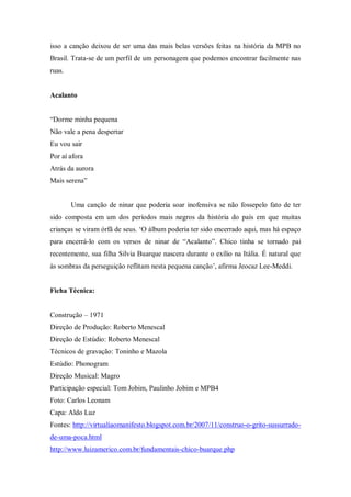 isso a canção deixou de ser uma das mais belas versões feitas na história da MPB no
Brasil. Trata-se de um perfil de um personagem que podemos encontrar facilmente nas
ruas.
Acalanto
“Dorme minha pequena
Não vale a pena despertar
Eu vou sair
Por aí afora
Atrás da aurora
Mais serena”
Uma canção de ninar que poderia soar inofensiva se não fossepelo fato de ter
sido composta em um dos períodos mais negros da história do país em que muitas
crianças se viram órfã de seus. „O álbum poderia ter sido encerrado aqui, mas há espaço
para encerrá-lo com os versos de ninar de “Acalanto”. Chico tinha se tornado pai
recentemente, sua filha Silvia Buarque nascera durante o exílio na Itália. É natural que
às sombras da perseguição reflitam nesta pequena canção‟, afirma Jeocaz Lee-Meddi.
Ficha Técnica:
Construção – 1971
Direção de Produção: Roberto Menescal
Direção de Estúdio: Roberto Menescal
Técnicos de gravação: Toninho e Mazola
Estúdio: Phonogram
Direção Musical: Magro
Participação especial: Tom Jobim, Paulinho Jobim e MPB4
Foto: Carlos Leonam
Capa: Aldo Luz
Fontes: http://virtualiaomanifesto.blogspot.com.br/2007/11/construo-o-grito-sussurrado-
de-uma-poca.html
http://www.luizamerico.com.br/fundamentais-chico-buarque.php
 