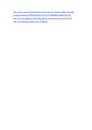 http://noticias.terra.com.br/educacao/musicas-de-chico-buarque-ajudam-a-estudar-
periodo-da-ditadura,50f842ba7d2da310VgnCLD200000bbcceb0aRCRD.html
http://www.revistagenero.uff.br/index.php/revistagenero/article/viewFile/67/45
http://www.filologia.org.br/revista/54/006.pdf
 