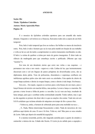 ANEXO IX
Seção: Biz
Título: Tijolinhos Coloridos
Autora: Maria Aparecida Pinto
Página: 28
E o mosaico de tijolinhos coloridos apontava para um amanhã não muito
distante. Enquanto o sol retirava-se a francesa, ficávamos todos nós a espera de um belo
temporal.
Pois, belo é todo temporal que lava as rochas e faz brilhar os muros da inocência
outra. Pois, belo é todo o homem que sai ás ruas pela manhã em função de seu trabalho
e volta ao lar ao cair da tarde a cumprimentar os outros transeuntes moribundos ou não.
O belo é a rotina de quebrar a rotina por meio de gestos insurgentes. É dizer tudo no
silêncio da madrugada para que amanheça escrito e publicado. (Mesmo que seja
“mentira”!).
Em tons de um desalento eterno que corre nas vielas e nas esquinas - e
permanece nas veias e nos varais - segue-se a vida. Linhas de luz, que insistentemente
discursam com o sol em línguas de panos poliglotas de diversificadas cores, são as
diplomatas desta pátria. Tons de polissemia, dissonância e esperança confluem em
indiferença agridoce pelos céus não mais azuis ou estrelados. Esta apatia do cheiro de
roupa limpa acalenta o direito às roupas limpas, como o direito à tela limpa. Em branco.
Em coro... Em nação, seguem os sorrisos para a tela branca de um muro, para o
lençol branco do terreiro em marcha bélica, mas poética. Levam a lança e a marmita. De
gravata e terno levam a folha de ponto e a navalha. La (e) vam um hoje, resultado de
lutas antigas, para que o combate tenha continuidade amanhã. Todos sabem, mas o que
no dia seguinte os jornais vão dizer não é o que as canções vão contar. Tudo isto em um
S.O.S cotidiano que reclama atitudes de máquinas em tempo de frio e pouco óleo.
- Voltou-se, então, o homem de sobretudo preto para uma multidão na rua e ...
_ E...Nada, Maria (interrompe bruscamente a mãe). Nada de mexericos de vias
públicas aqui dentro de casa. O caos é lá fora. Volte-se, sim! Mas para os seus estudos
de Latim. Sabe que depois de amanhã há arguições.
E a menina ressentida, porém, não magoada caminha para o quarto de estudos a
cantarolar a música da rua. Calada não ficaria. O Latim já era sabido para a arguição e
 